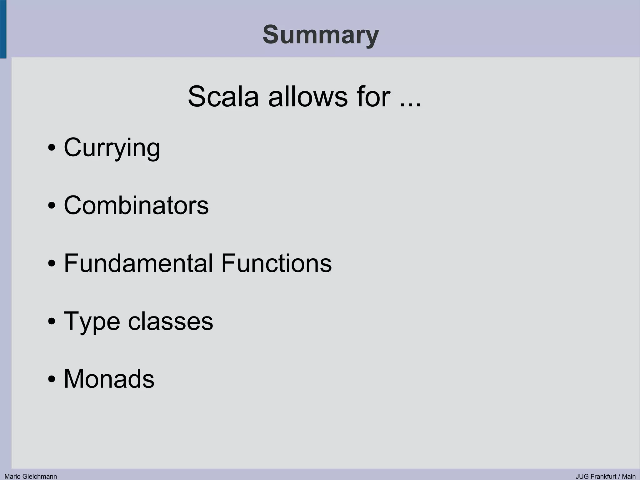 Summary Scala allows for ... ● Currying ● Combinators ● Fundamental Functions ● Type classes ● Monads Mario Gleichmann JUG Frankfurt / Main 