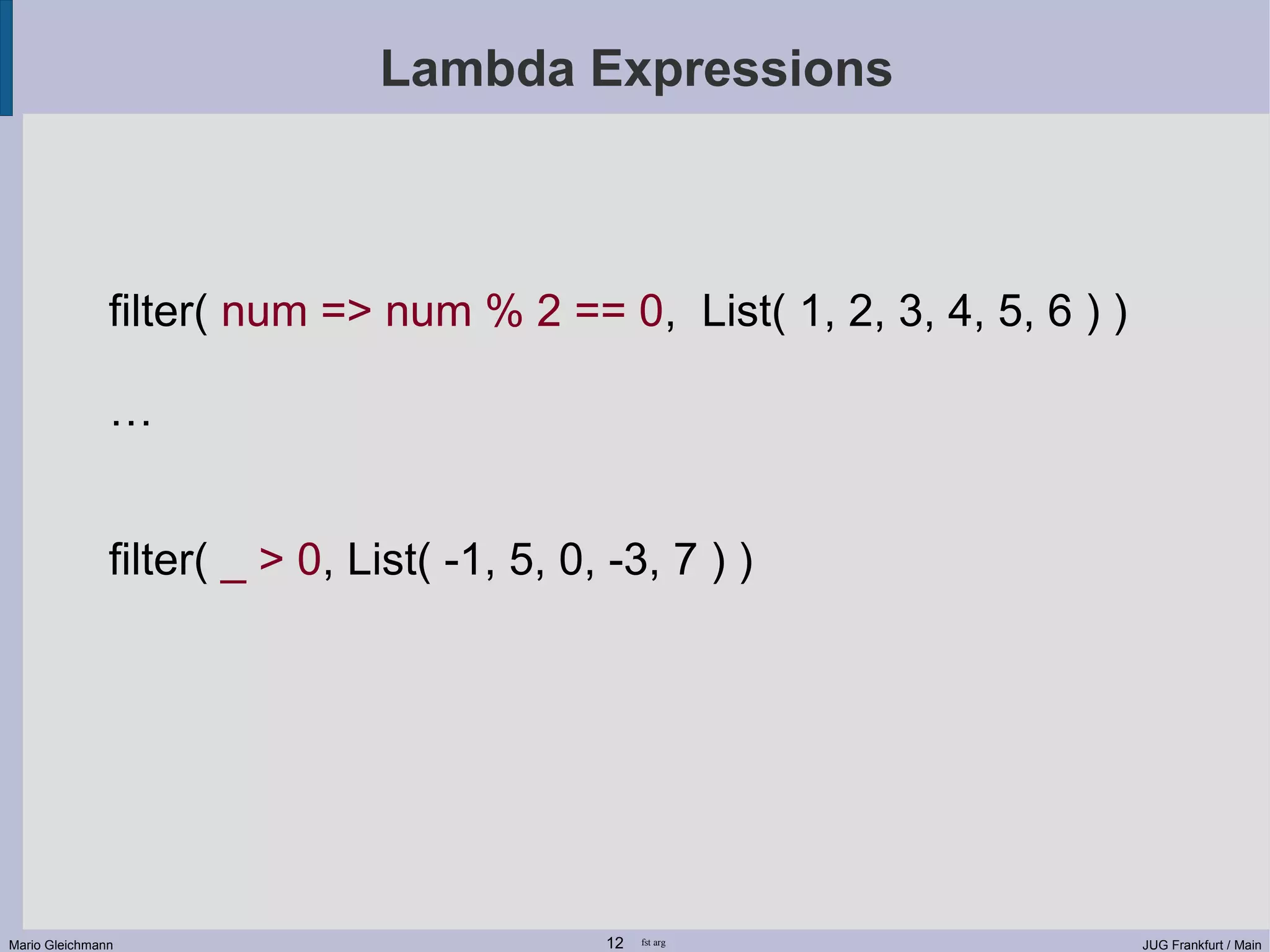 Lambda Expressions filter( num => num % 2 == 0, List( 1, 2, 3, 4, 5, 6 ) ) … filter( _ > 0, List( -1, 5, 0, -3, 7 ) ) Mario Gleichmann 12 fst arg JUG Frankfurt / Main 
