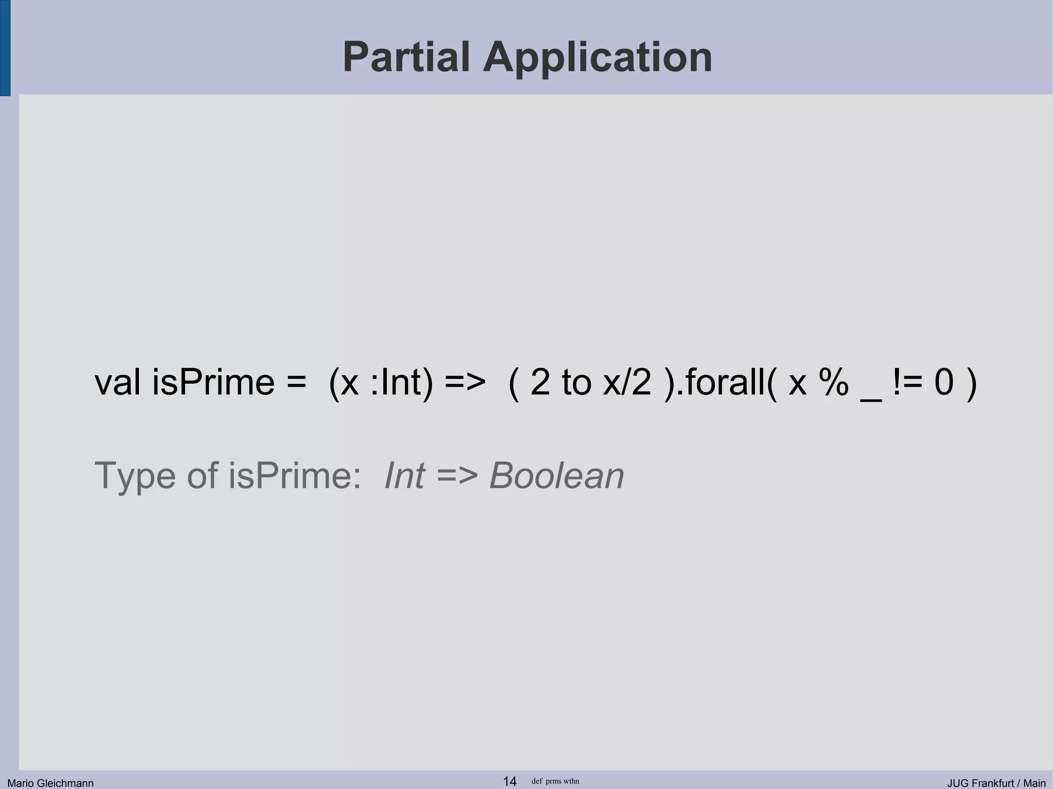 Partial Application val isPrime = (x :Int) => ( 2 to x/2 ).forall( x % _ != 0 ) Type of isPrime: Int => Boolean Mario Gleichmann 14 def prms wthn JUG Frankfurt / Main 