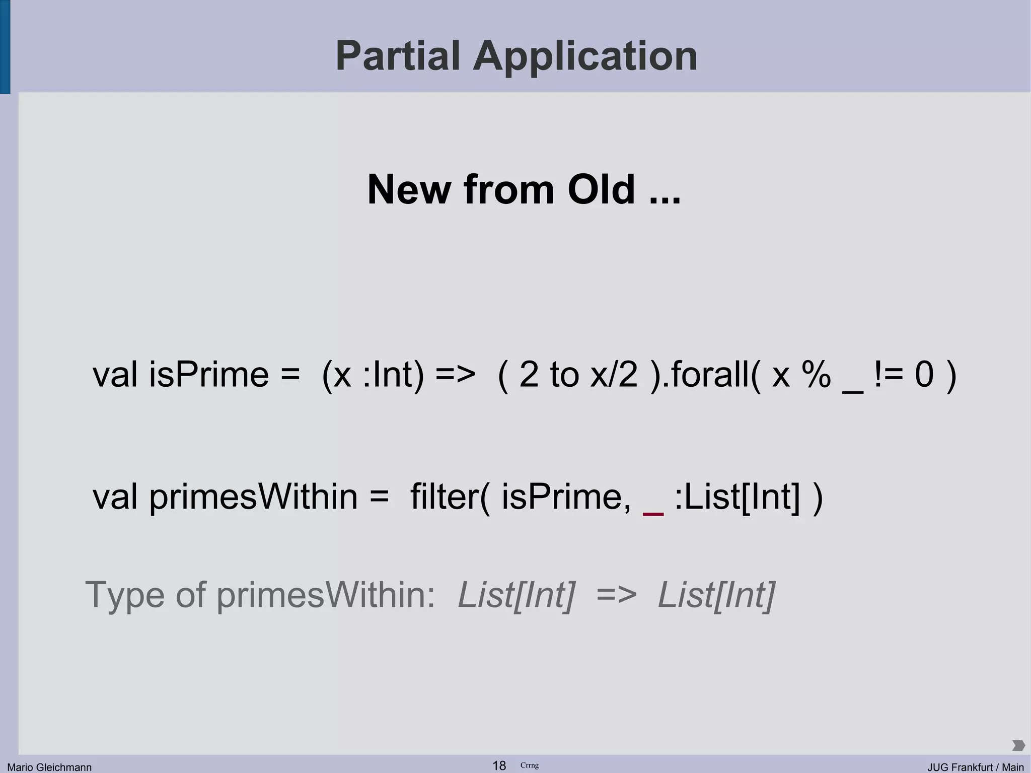 Partial Application New from Old ... val isPrime = (x :Int) => ( 2 to x/2 ).forall( x % _ != 0 ) val primesWithin = filter( isPrime, _ :List[Int] ) Type of primesWithin: List[Int] => List[Int] Mario Gleichmann 18 Crrng JUG Frankfurt / Main 
