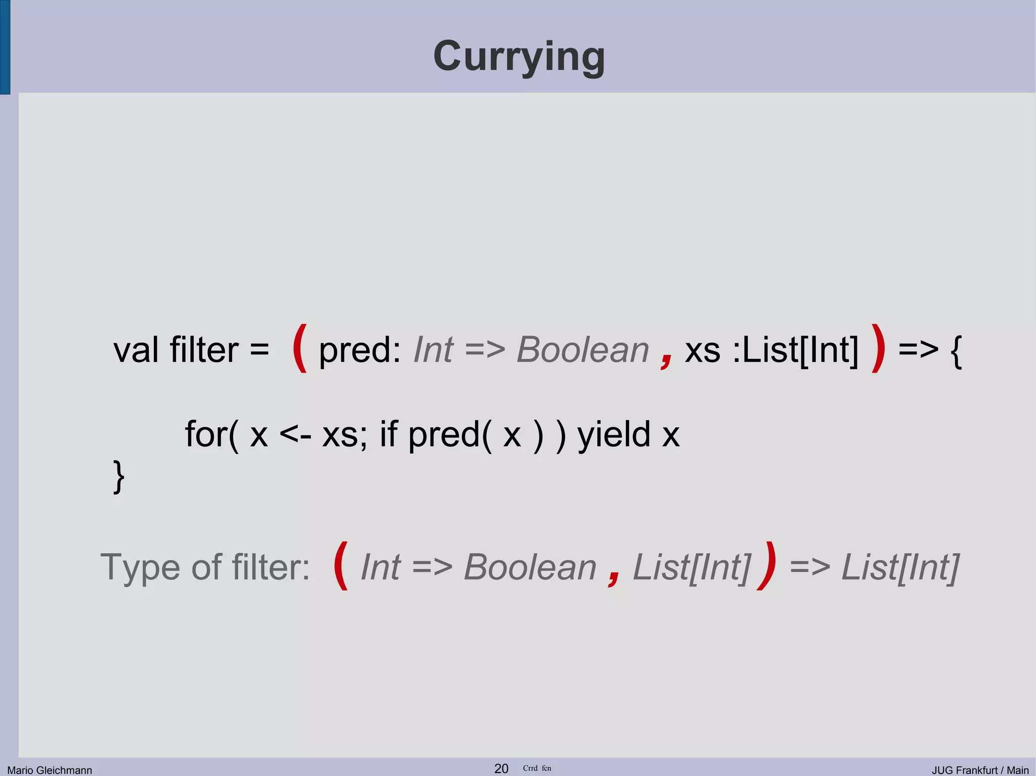 Currying val filter = ( pred: Int => Boolean , xs :List[Int] ) => { for( x <- xs; if pred( x ) ) yield x } Type of filter: ( Int => Boolean , List[Int] ) => List[Int] Mario Gleichmann 20 Crrd fcn JUG Frankfurt / Main 