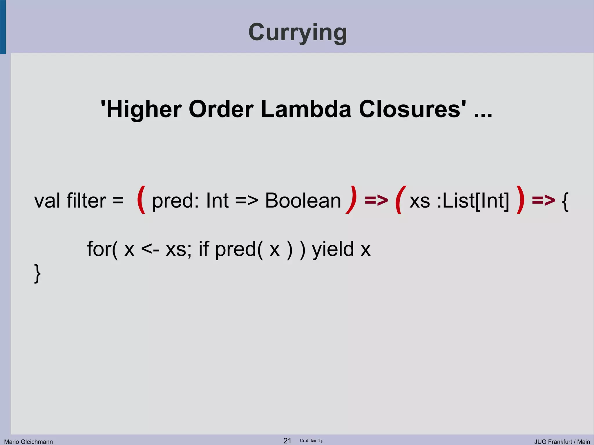Currying 'Higher Order Lambda Closures' ... val filter = ( pred: Int => Boolean ) => ( xs :List[Int] ) => { for( x <- xs; if pred( x ) ) yield x } Mario Gleichmann 21 Crrd fcn Tp JUG Frankfurt / Main 