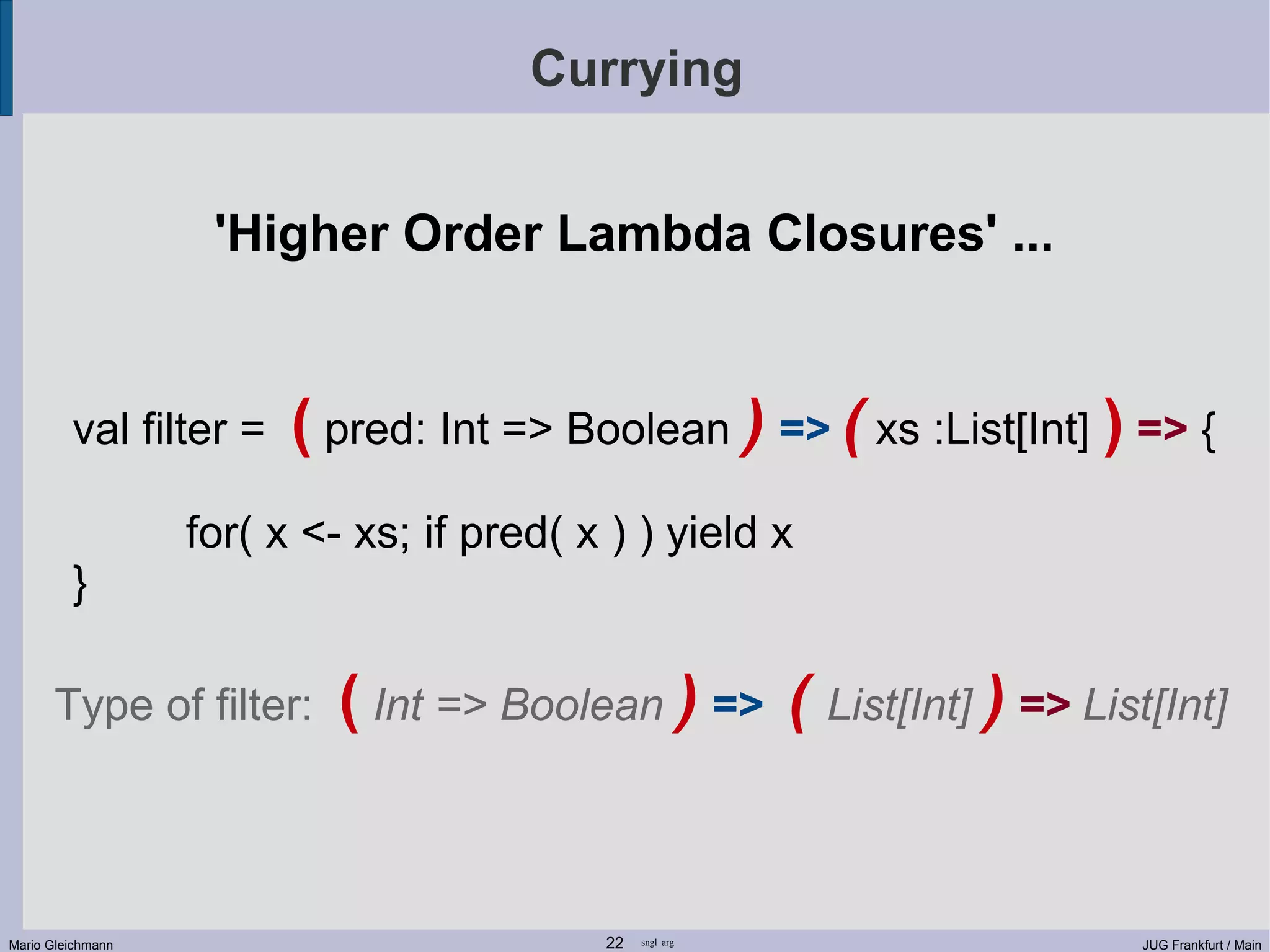 Currying 'Higher Order Lambda Closures' ... val filter = ( pred: Int => Boolean ) => ( xs :List[Int] ) => { for( x <- xs; if pred( x ) ) yield x } Type of filter: ( Int => Boolean ) => ( List[Int] ) => List[Int] Mario Gleichmann 22 sngl arg JUG Frankfurt / Main 