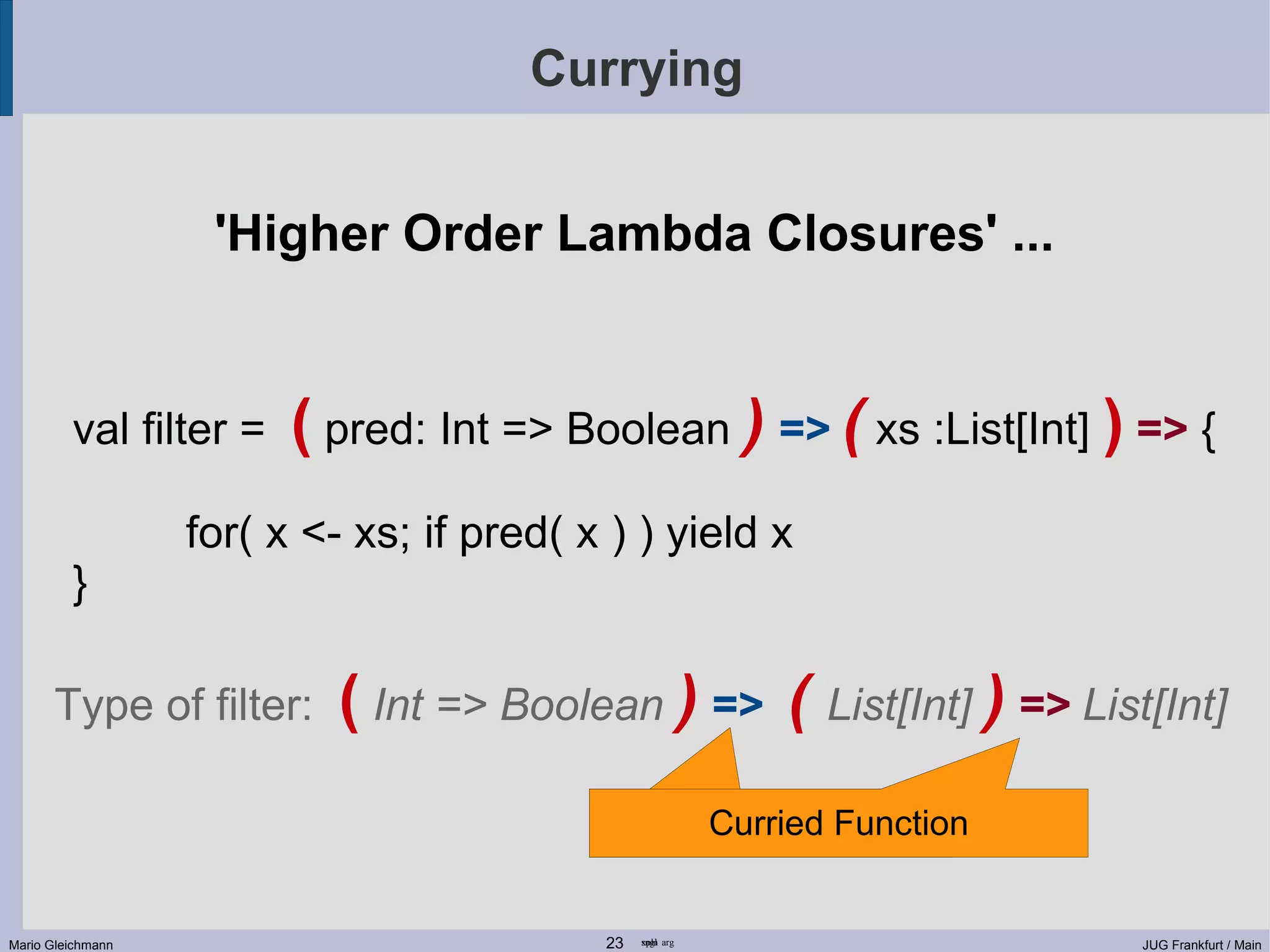 Currying 'Higher Order Lambda Closures' ... val filter = ( pred: Int => Boolean ) => ( xs :List[Int] ) => { for( x <- xs; if pred( x ) ) yield x } Type of filter: ( Int => Boolean ) => ( List[Int] ) => List[Int] Curried Function Curried Function Mario Gleichmann 23 sngl xpln arg JUG Frankfurt / Main 