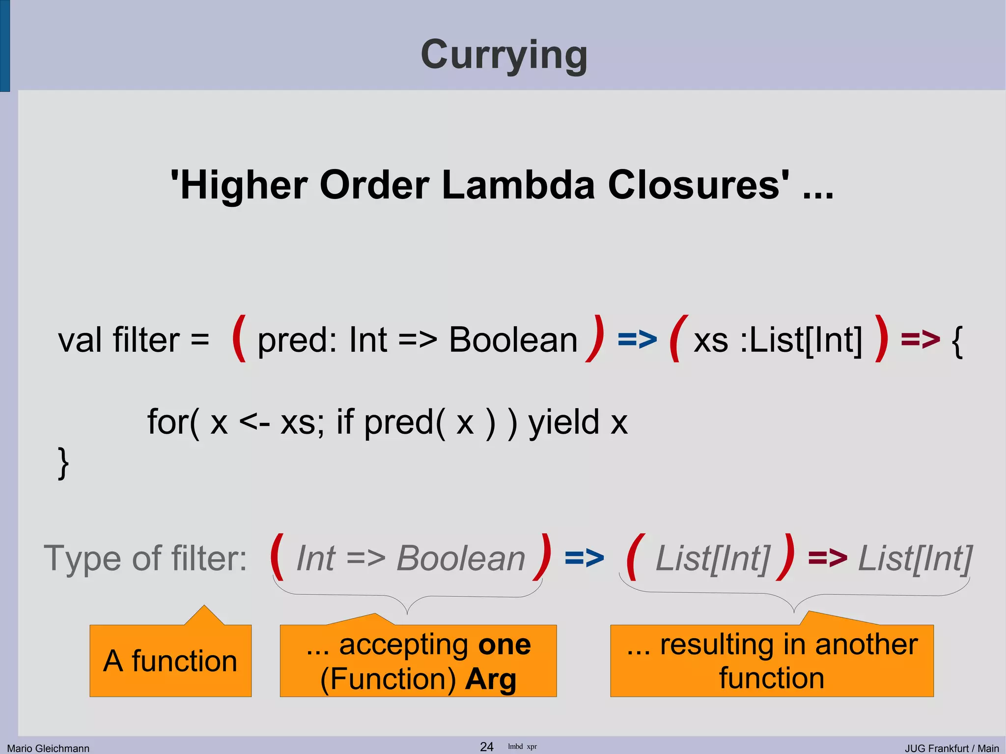 Currying 'Higher Order Lambda Closures' ... val filter = ( pred: Int => Boolean ) => ( xs :List[Int] ) => { for( x <- xs; if pred( x ) ) yield x } Type of filter: ( Int => Boolean ) => ( List[Int] ) => List[Int] ... accepting one ... resulting in another A function (Function) Arg function Mario Gleichmann 24 lmbd xpr JUG Frankfurt / Main 