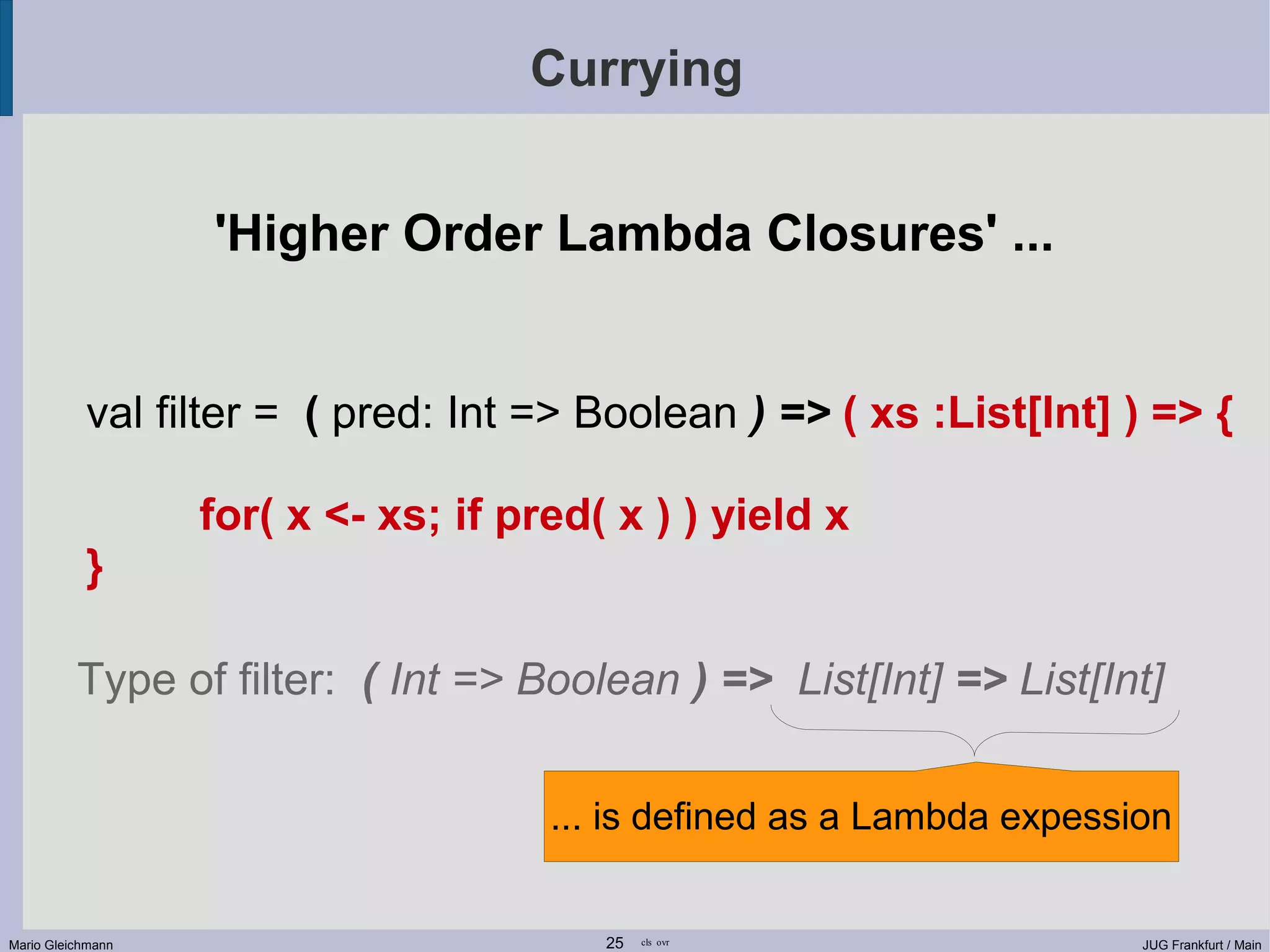 Currying 'Higher Order Lambda Closures' ... val filter = ( pred: Int => Boolean ) => ( xs :List[Int] ) => { for( x <- xs; if pred( x ) ) yield x } Type of filter: ( Int => Boolean ) => List[Int] => List[Int] ... is defined as a Lambda expession Mario Gleichmann 25 cls ovr JUG Frankfurt / Main 