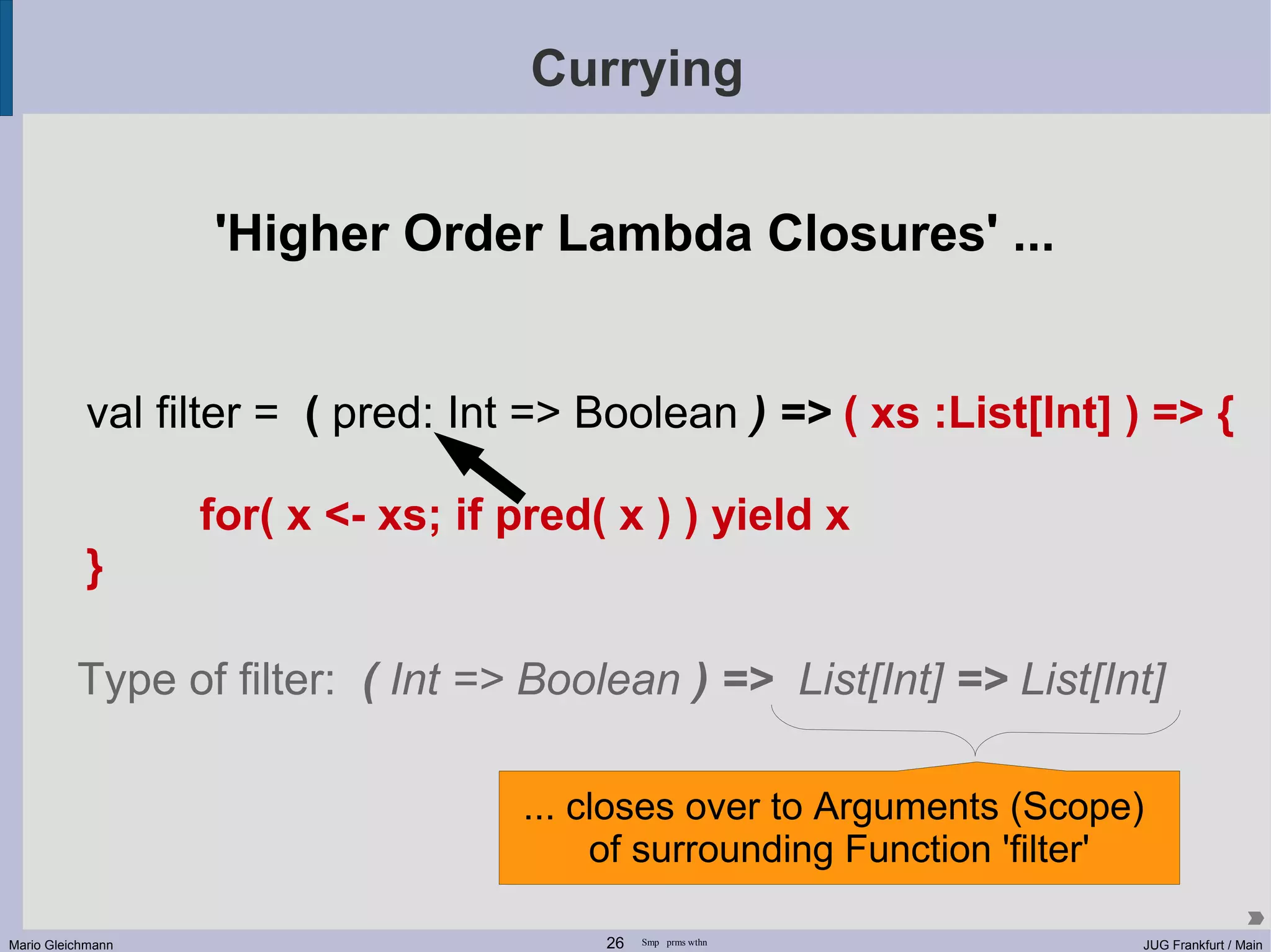 Currying 'Higher Order Lambda Closures' ... val filter = ( pred: Int => Boolean ) => ( xs :List[Int] ) => { for( x <- xs; if pred( x ) ) yield x } Type of filter: ( Int => Boolean ) => List[Int] => List[Int] ... closes over to Arguments (Scope) of surrounding Function 'filter' Mario Gleichmann 26 Smp prms wthn JUG Frankfurt / Main 
