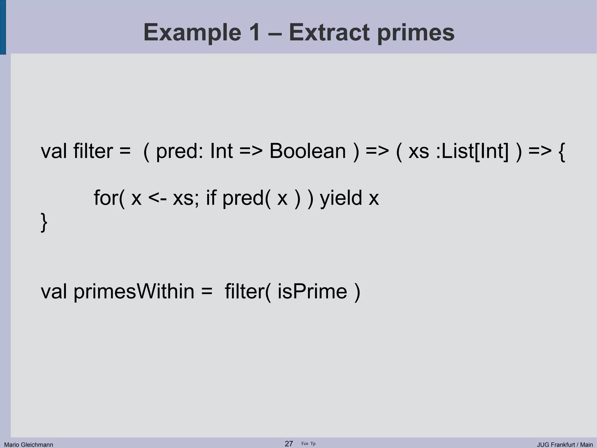 Example 1 – Extract primes val filter = ( pred: Int => Boolean ) => ( xs :List[Int] ) => { for( x <- xs; if pred( x ) ) yield x } val primesWithin = filter( isPrime ) Mario Gleichmann 27 Fcn Tp JUG Frankfurt / Main 