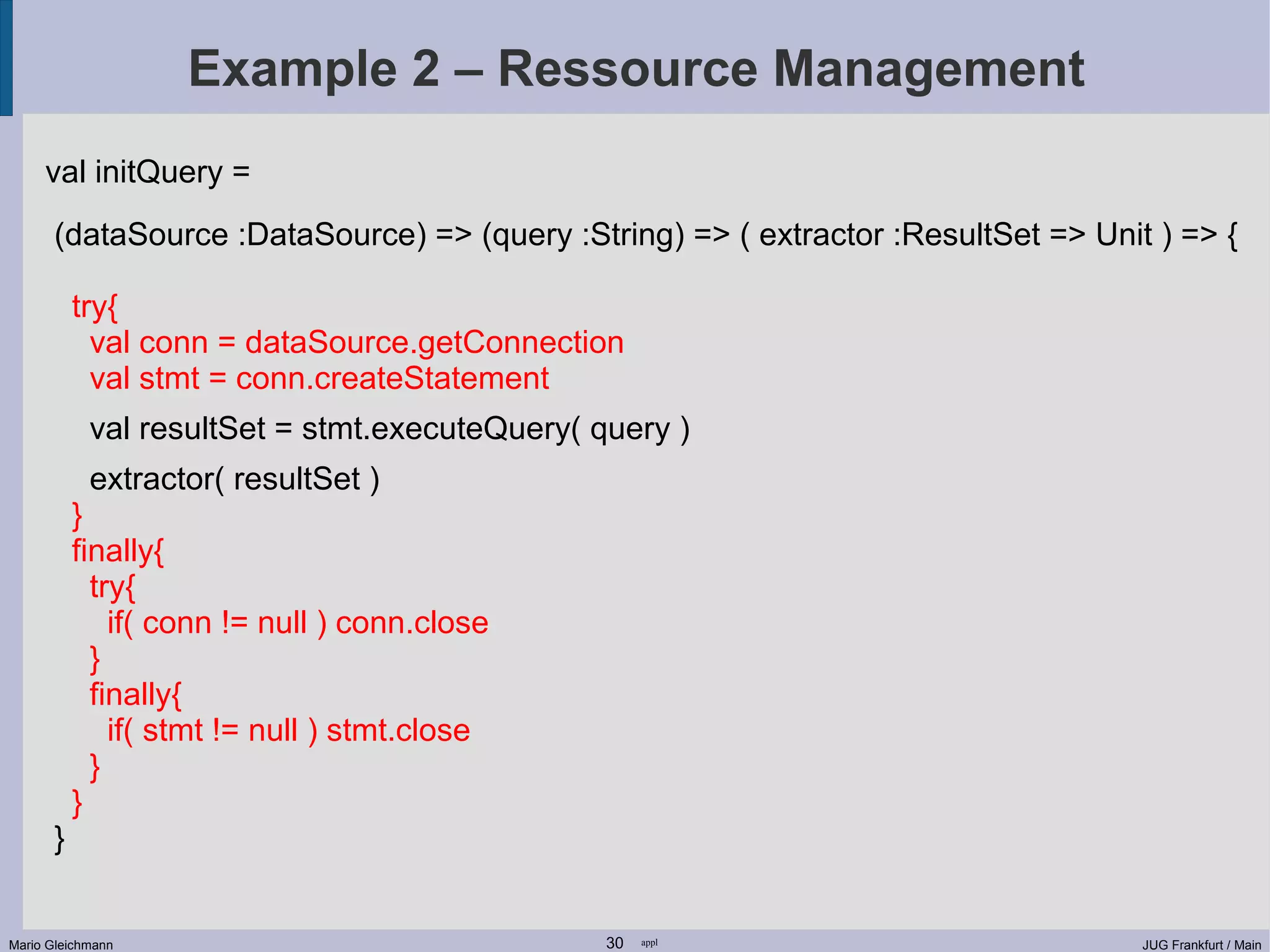 Example 2 – Ressource Management val initQuery = (dataSource :DataSource) => (query :String) => ( extractor :ResultSet => Unit ) => { try{ val conn = dataSource.getConnection val stmt = conn.createStatement val resultSet = stmt.executeQuery( query ) extractor( resultSet ) } finally{ try{ if( conn != null ) conn.close } finally{ if( stmt != null ) stmt.close } } } Mario Gleichmann 30 appl JUG Frankfurt / Main 