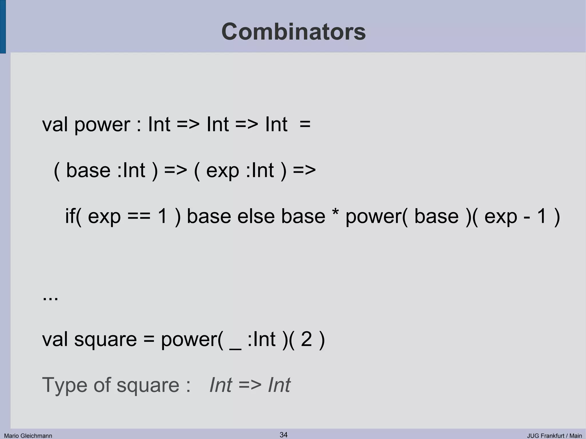 Combinators val power : Int => Int => Int = ( base :Int ) => ( exp :Int ) => if( exp == 1 ) base else base * power( base )( exp - 1 ) ... val square = power( _ :Int )( 2 ) Type of square : Int => Int Mario Gleichmann 34 JUG Frankfurt / Main 