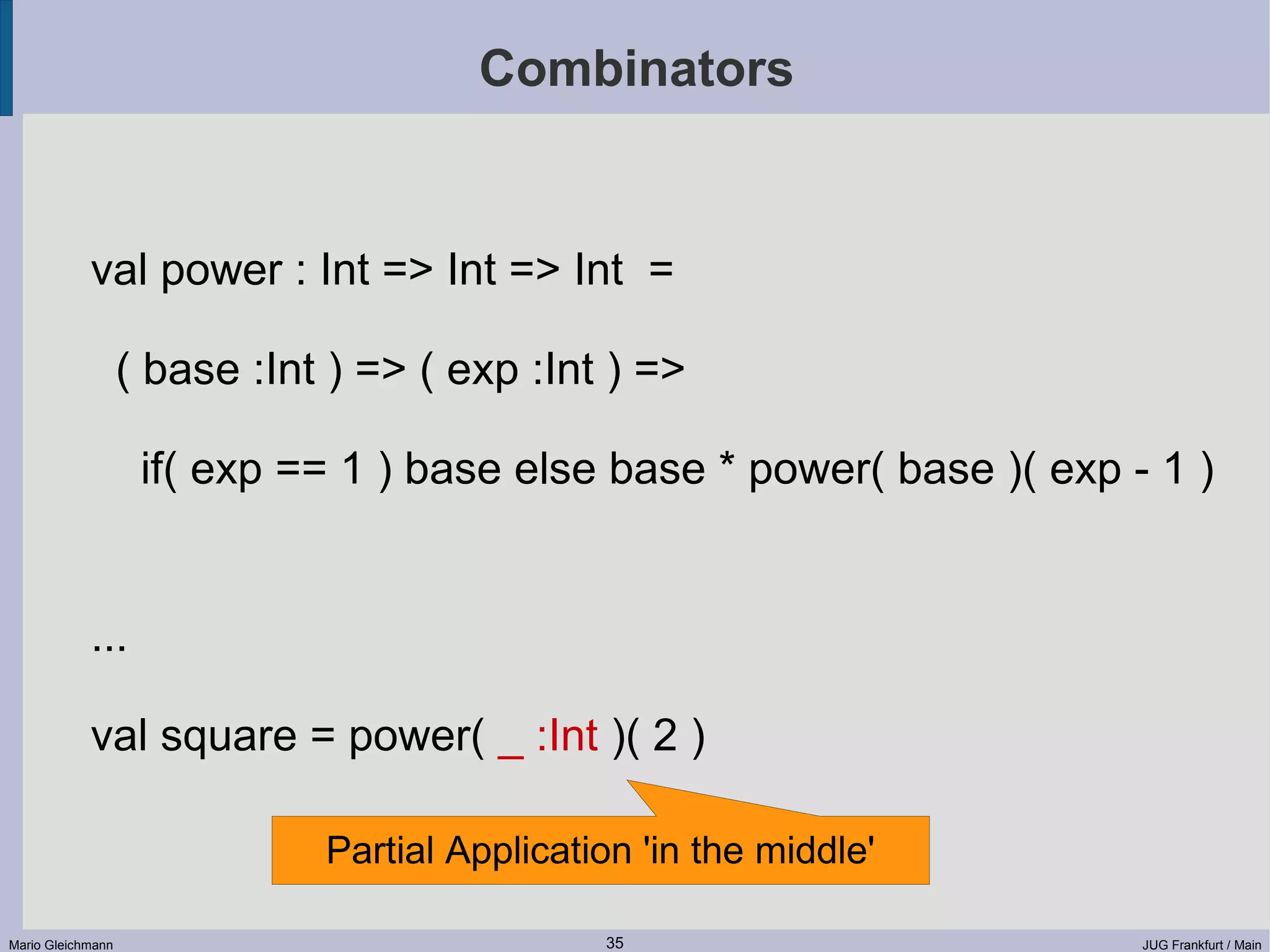 Combinators val power : Int => Int => Int = ( base :Int ) => ( exp :Int ) => if( exp == 1 ) base else base * power( base )( exp - 1 ) ... val square = power( _ :Int )( 2 ) Partial Application 'in the middle' Mario Gleichmann 35 JUG Frankfurt / Main 