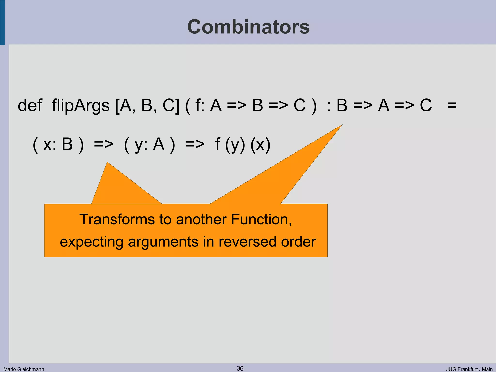 Combinators def flipArgs [A, B, C] ( f: A => B => C ) : B => A => C = ( x: B ) => ( y: A ) => f (y) (x) Transforms to another Function, expecting arguments in reversed order Mario Gleichmann 36 JUG Frankfurt / Main 