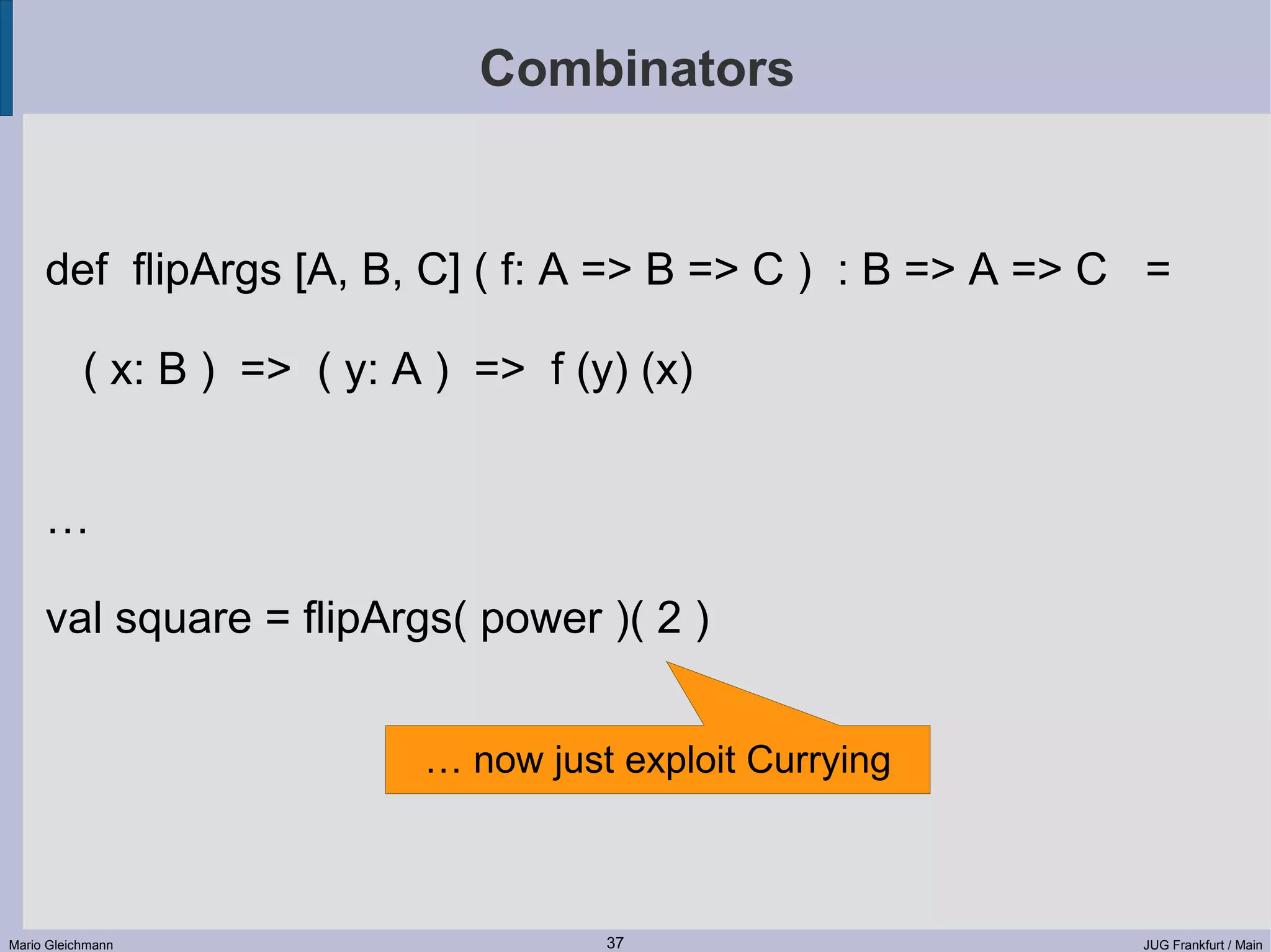 Combinators def flipArgs [A, B, C] ( f: A => B => C ) : B => A => C = ( x: B ) => ( y: A ) => f (y) (x) … val square = flipArgs( power )( 2 ) … now just exploit Currying Mario Gleichmann 37 JUG Frankfurt / Main 