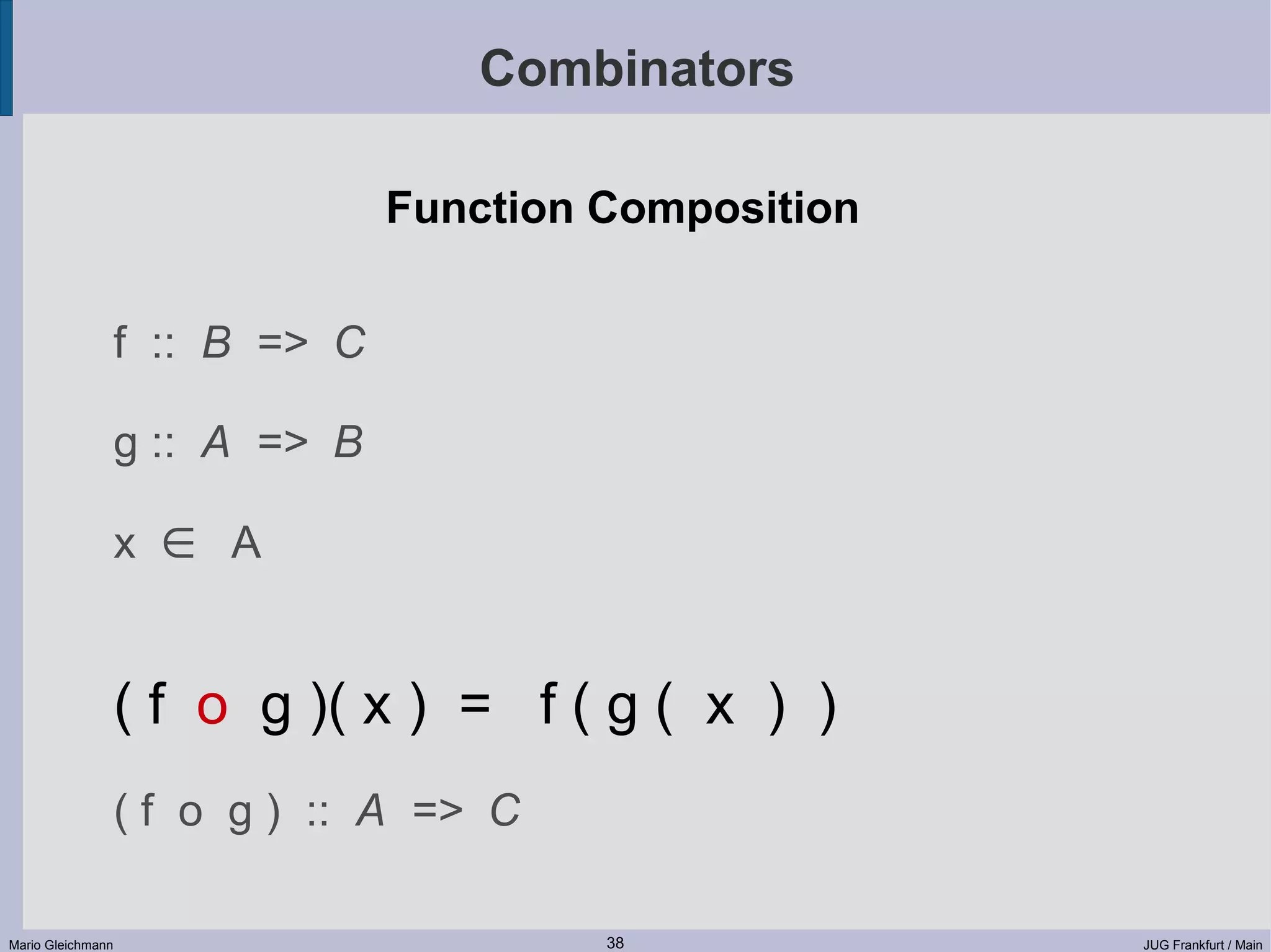 Combinators Function Composition f :: B => C g :: A => B x ∈ A ( f o g )( x ) = f ( g ( x ) ) ( f o g ) :: A => C Mario Gleichmann 38 JUG Frankfurt / Main 