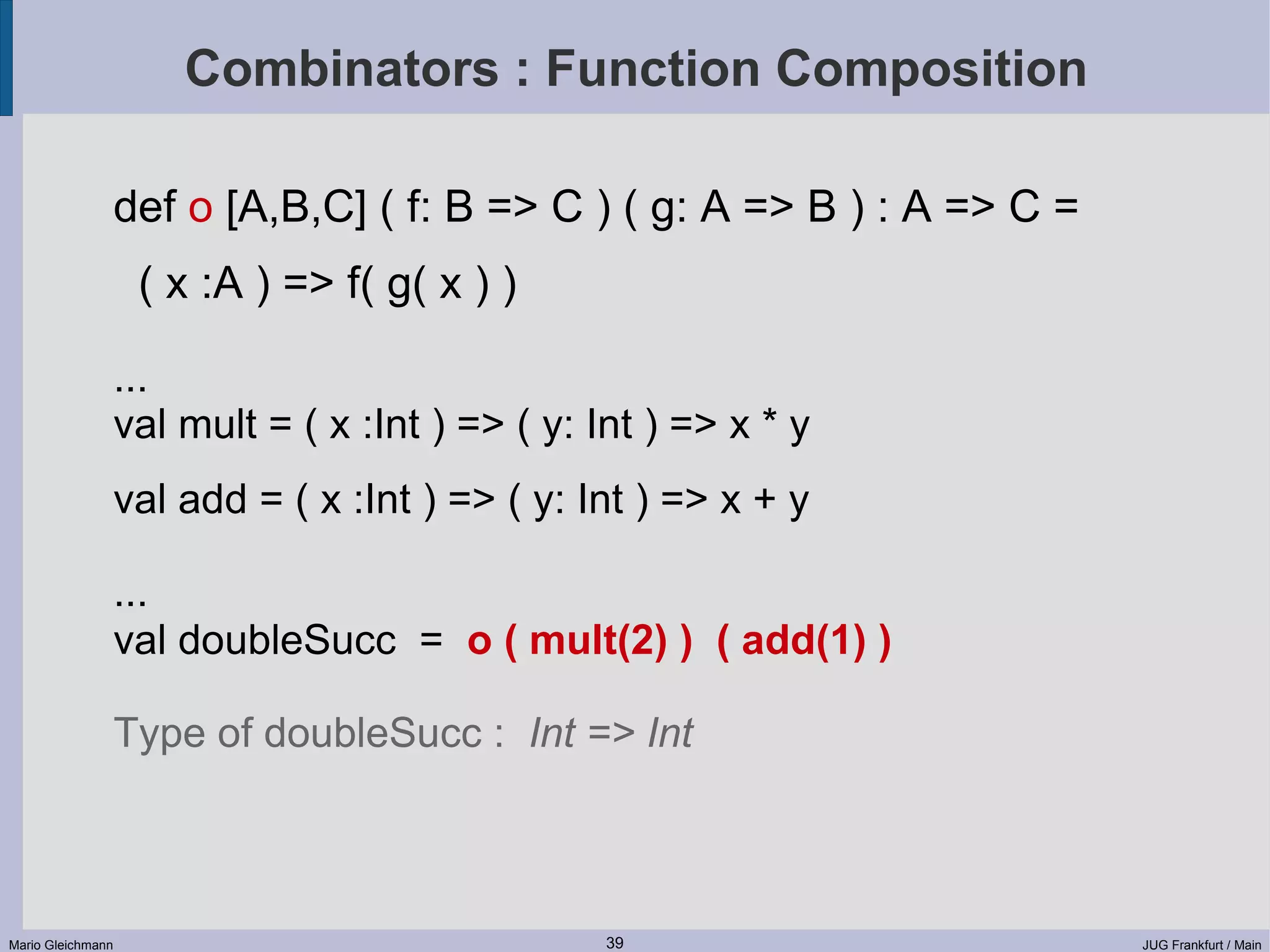 Combinators : Function Composition def o [A,B,C] ( f: B => C ) ( g: A => B ) : A => C = ( x :A ) => f( g( x ) ) ... val mult = ( x :Int ) => ( y: Int ) => x * y val add = ( x :Int ) => ( y: Int ) => x + y ... val doubleSucc = o ( mult(2) ) ( add(1) ) Type of doubleSucc : Int => Int Mario Gleichmann 39 JUG Frankfurt / Main 