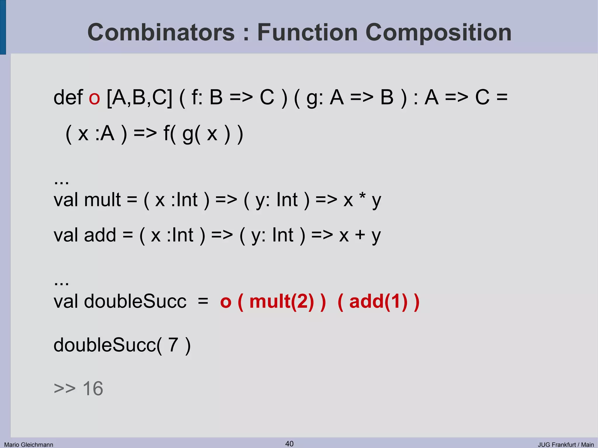 Combinators : Function Composition def o [A,B,C] ( f: B => C ) ( g: A => B ) : A => C = ( x :A ) => f( g( x ) ) ... val mult = ( x :Int ) => ( y: Int ) => x * y val add = ( x :Int ) => ( y: Int ) => x + y ... val doubleSucc = o ( mult(2) ) ( add(1) ) doubleSucc( 7 ) >> 16 Mario Gleichmann 40 JUG Frankfurt / Main 