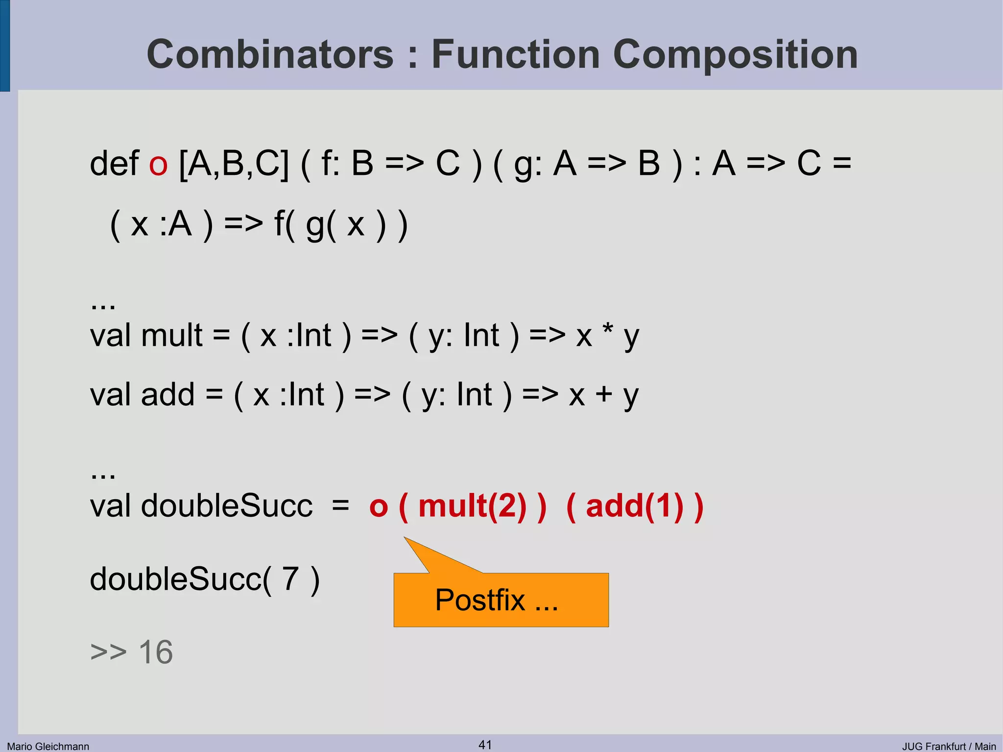 Combinators : Function Composition def o [A,B,C] ( f: B => C ) ( g: A => B ) : A => C = ( x :A ) => f( g( x ) ) ... val mult = ( x :Int ) => ( y: Int ) => x * y val add = ( x :Int ) => ( y: Int ) => x + y ... val doubleSucc = o ( mult(2) ) ( add(1) ) doubleSucc( 7 ) Postfix ... >> 16 Mario Gleichmann 41 JUG Frankfurt / Main 