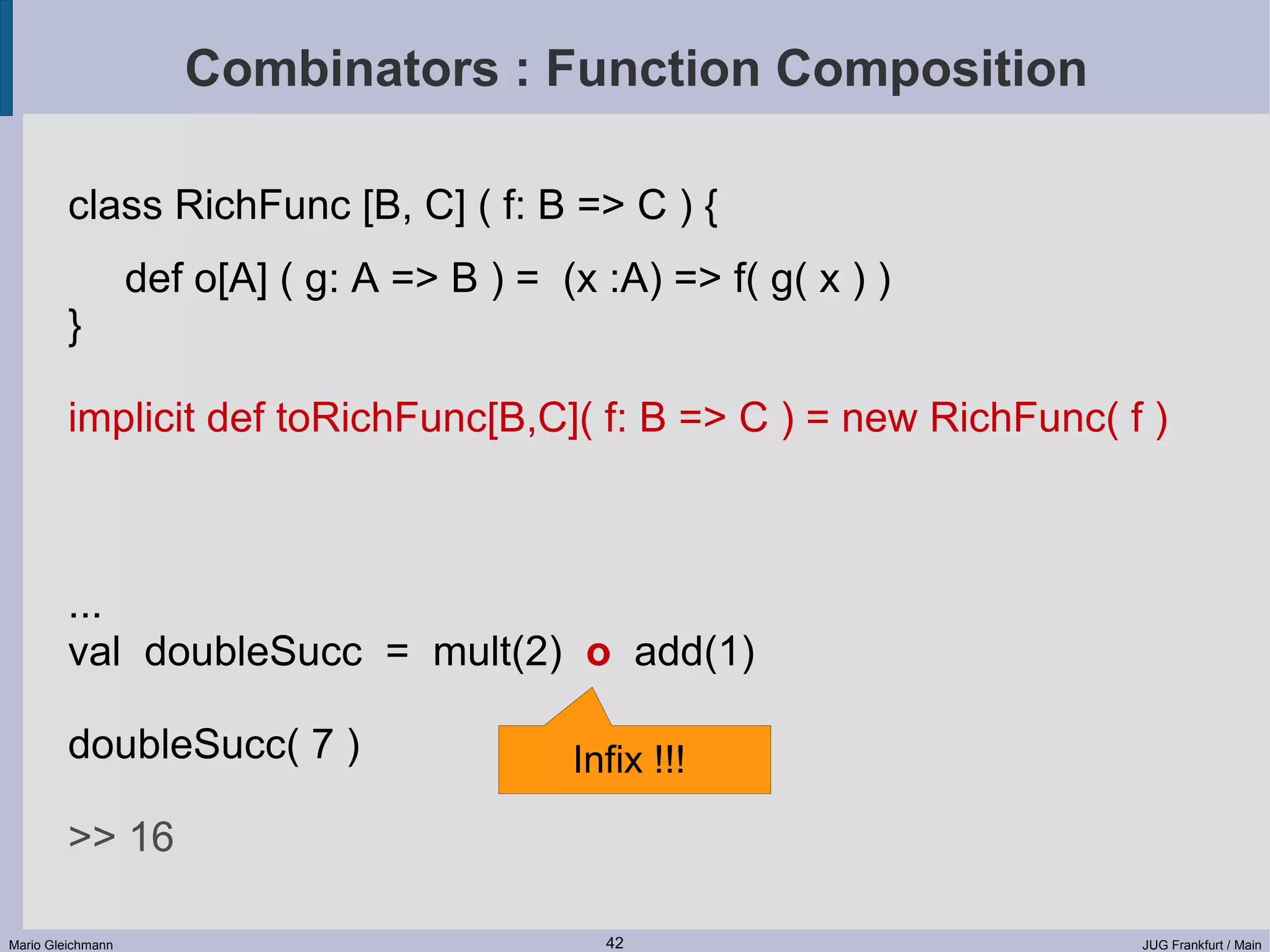 Combinators : Function Composition class RichFunc [B, C] ( f: B => C ) { def o[A] ( g: A => B ) = (x :A) => f( g( x ) ) } implicit def toRichFunc[B,C]( f: B => C ) = new RichFunc( f ) ... val doubleSucc = mult(2) o add(1) doubleSucc( 7 ) Infix !!! >> 16 Mario Gleichmann 42 JUG Frankfurt / Main 