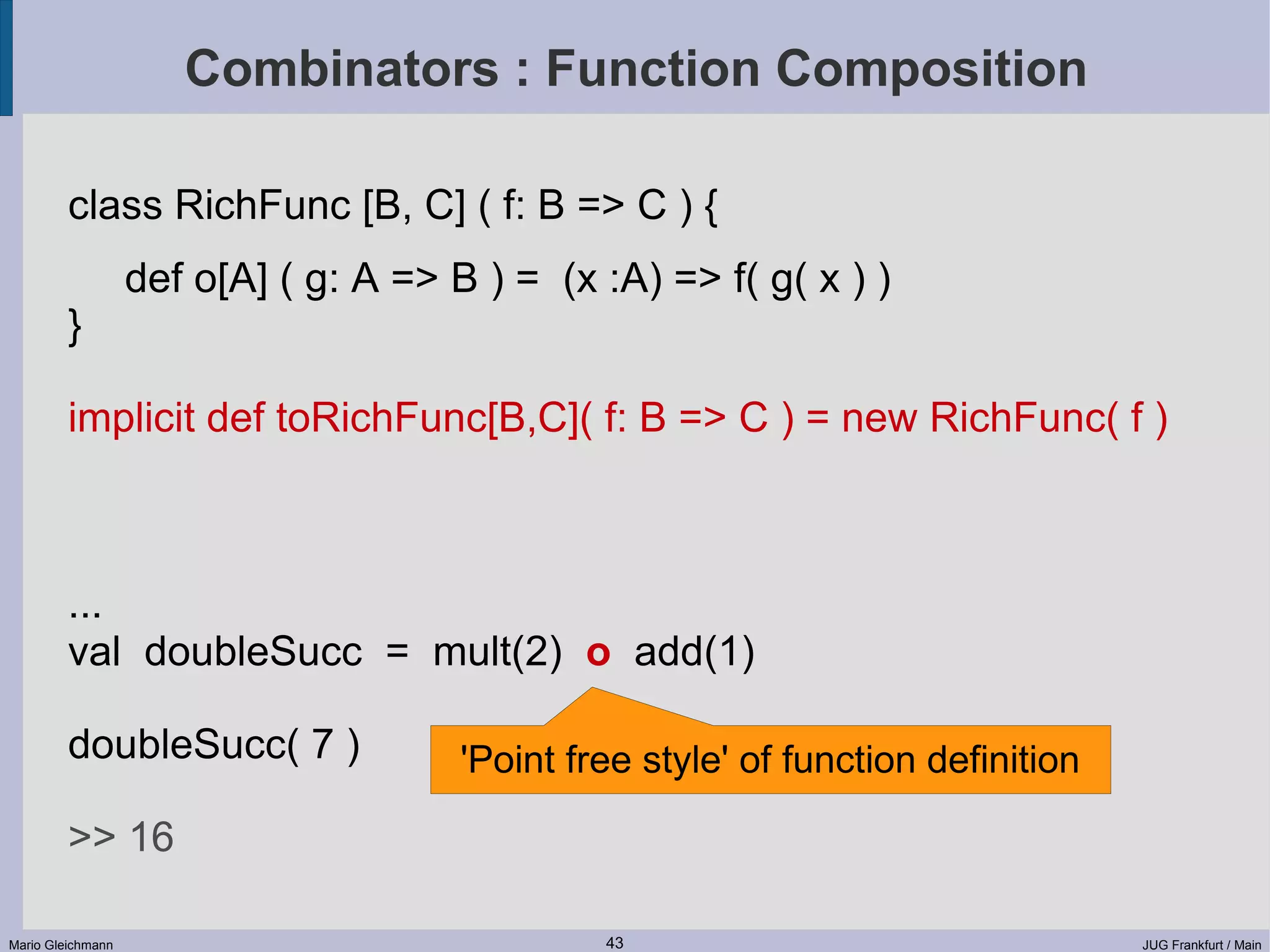 Combinators : Function Composition class RichFunc [B, C] ( f: B => C ) { def o[A] ( g: A => B ) = (x :A) => f( g( x ) ) } implicit def toRichFunc[B,C]( f: B => C ) = new RichFunc( f ) ... val doubleSucc = mult(2) o add(1) doubleSucc( 7 ) 'Point free style' of function definition >> 16 Mario Gleichmann 43 JUG Frankfurt / Main 