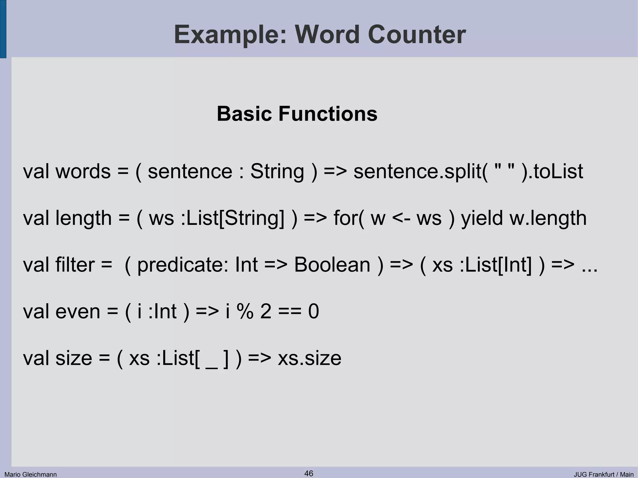 Example: Word Counter Basic Functions val words = ( sentence : String ) => sentence.split( " " ).toList val length = ( ws :List[String] ) => for( w <- ws ) yield w.length val filter = ( predicate: Int => Boolean ) => ( xs :List[Int] ) => ... val even = ( i :Int ) => i % 2 == 0 val size = ( xs :List[ _ ] ) => xs.size Mario Gleichmann 46 JUG Frankfurt / Main 