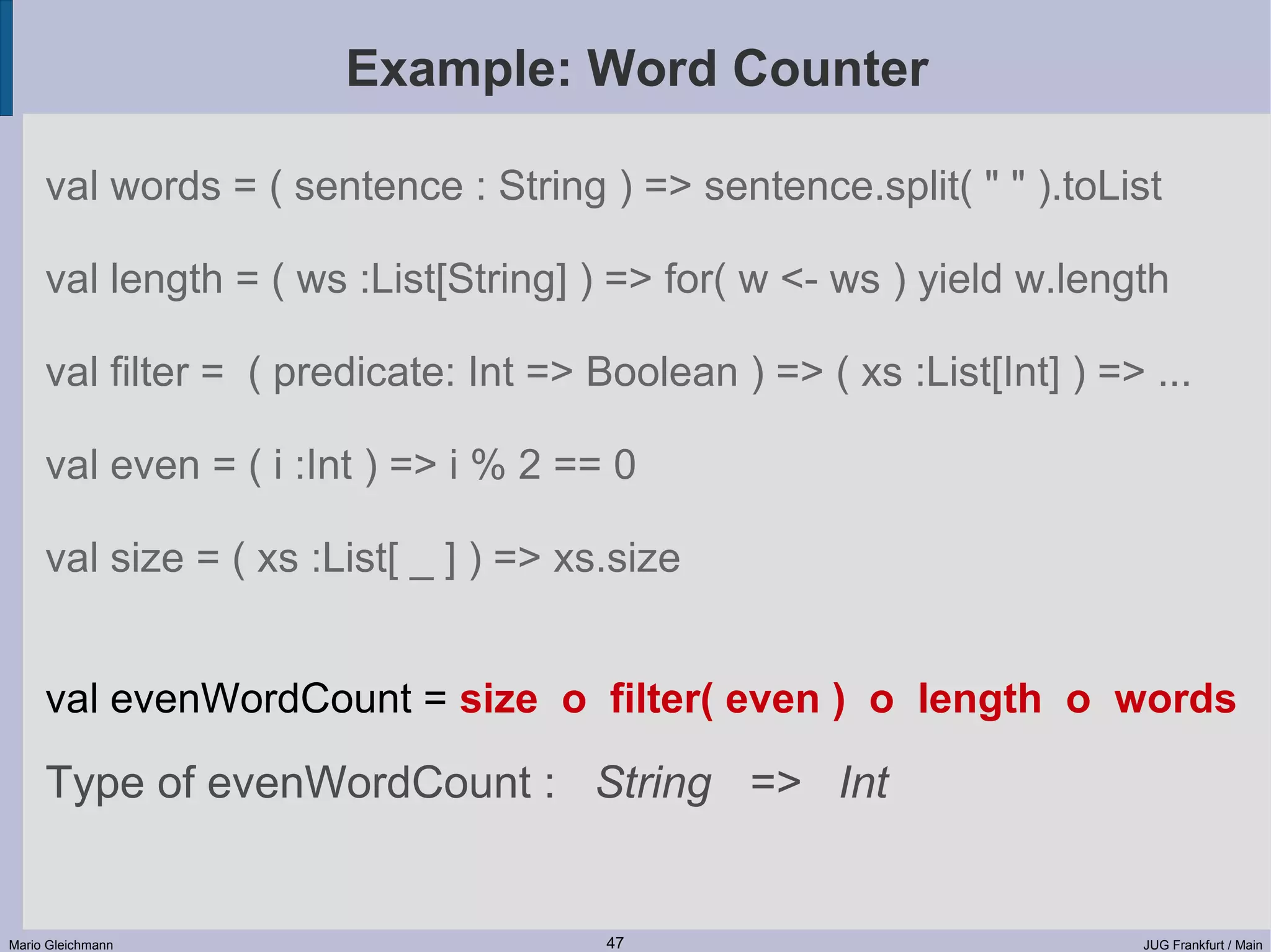 Example: Word Counter val words = ( sentence : String ) => sentence.split( " " ).toList val length = ( ws :List[String] ) => for( w <- ws ) yield w.length val filter = ( predicate: Int => Boolean ) => ( xs :List[Int] ) => ... val even = ( i :Int ) => i % 2 == 0 val size = ( xs :List[ _ ] ) => xs.size val evenWordCount = size o filter( even ) o length o words Type of evenWordCount : String => Int Mario Gleichmann 47 JUG Frankfurt / Main 