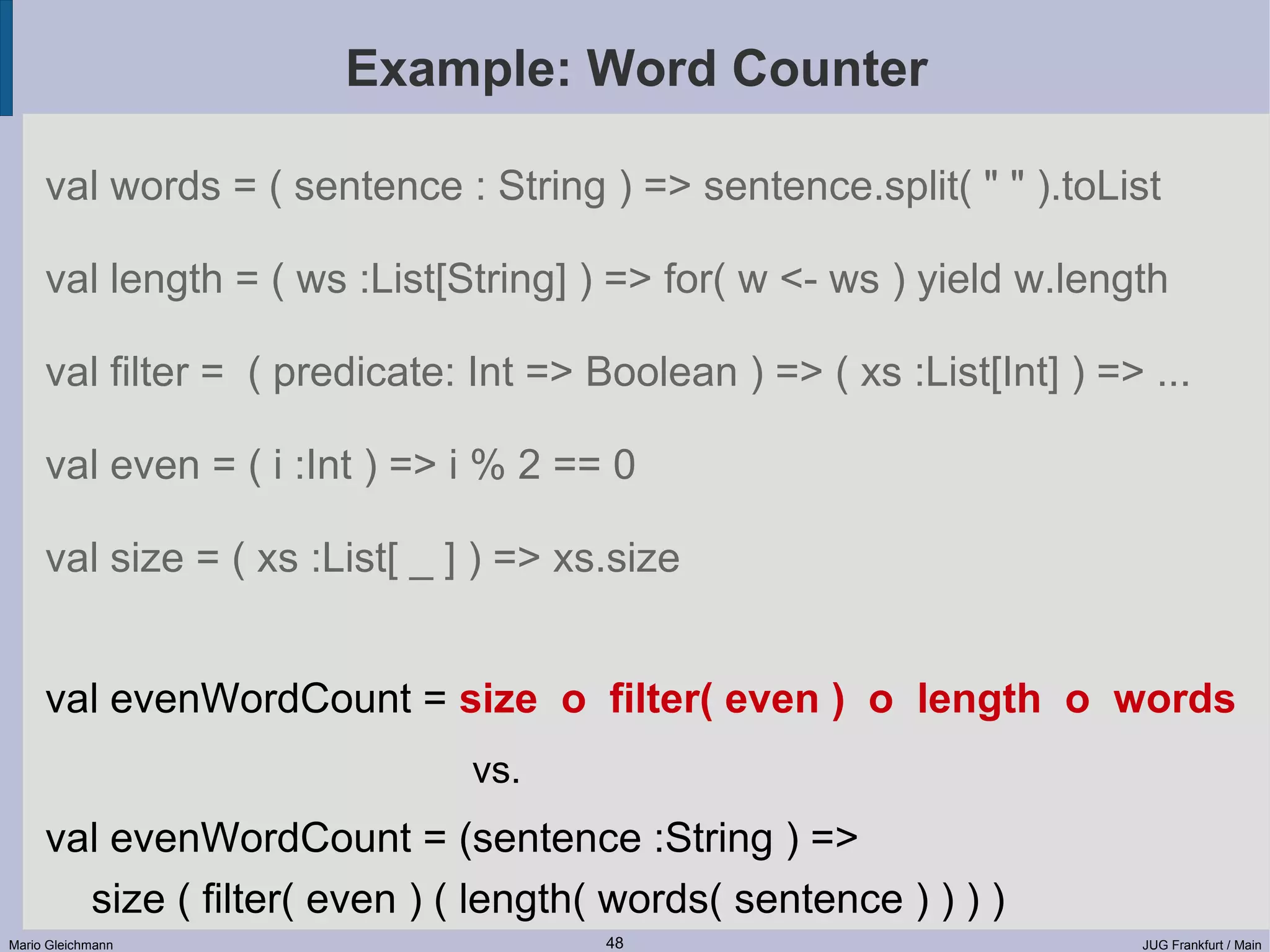 Example: Word Counter val words = ( sentence : String ) => sentence.split( " " ).toList val length = ( ws :List[String] ) => for( w <- ws ) yield w.length val filter = ( predicate: Int => Boolean ) => ( xs :List[Int] ) => ... val even = ( i :Int ) => i % 2 == 0 val size = ( xs :List[ _ ] ) => xs.size val evenWordCount = size o filter( even ) o length o words vs. val evenWordCount = (sentence :String ) => size ( filter( even ) ( length( words( sentence ) ) ) ) Mario Gleichmann 48 JUG Frankfurt / Main 