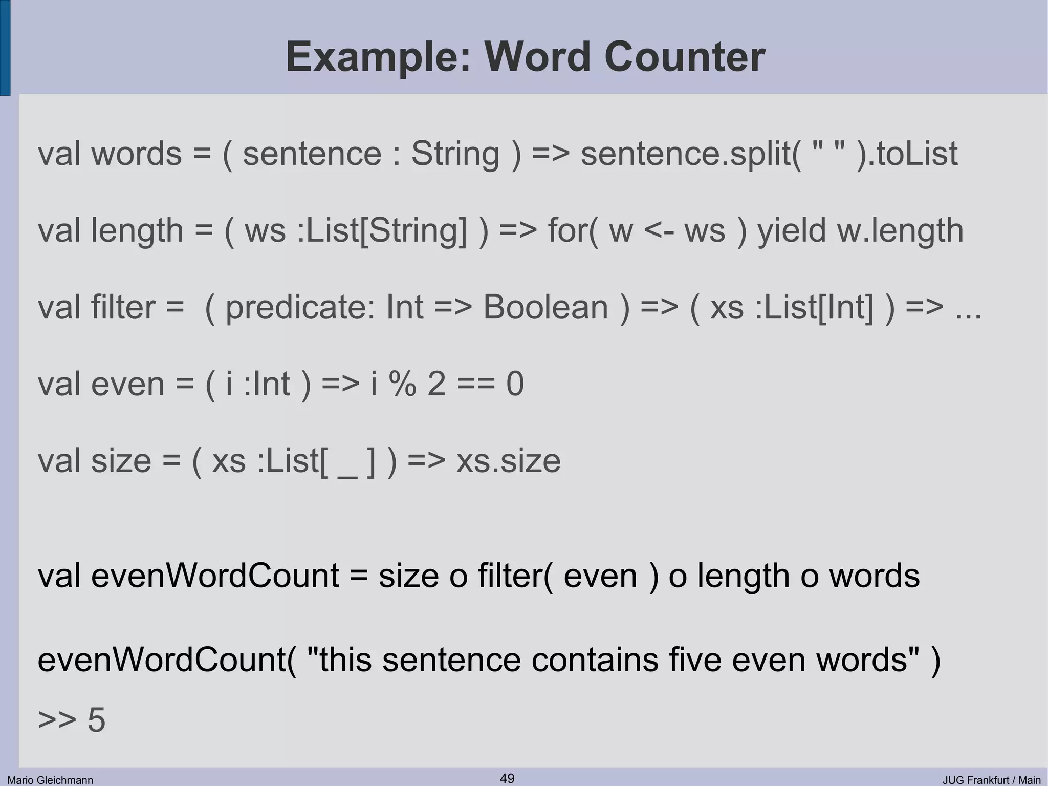 Example: Word Counter val words = ( sentence : String ) => sentence.split( " " ).toList val length = ( ws :List[String] ) => for( w <- ws ) yield w.length val filter = ( predicate: Int => Boolean ) => ( xs :List[Int] ) => ... val even = ( i :Int ) => i % 2 == 0 val size = ( xs :List[ _ ] ) => xs.size val evenWordCount = size o filter( even ) o length o words evenWordCount( "this sentence contains five even words" ) >> 5 Mario Gleichmann 49 JUG Frankfurt / Main 