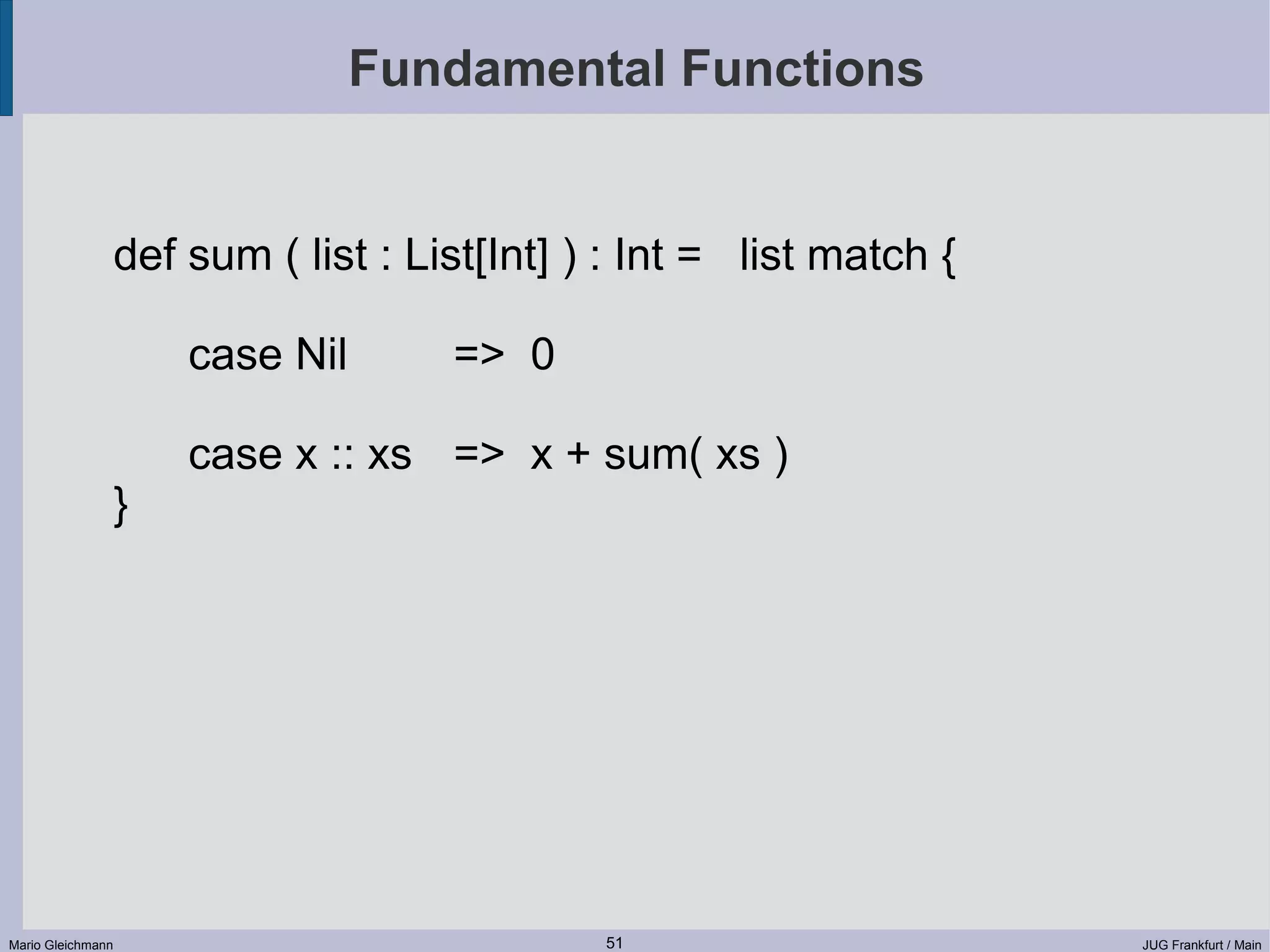 Fundamental Functions def sum ( list : List[Int] ) : Int = list match { case Nil => 0 case x :: xs => x + sum( xs ) } Mario Gleichmann 51 JUG Frankfurt / Main 