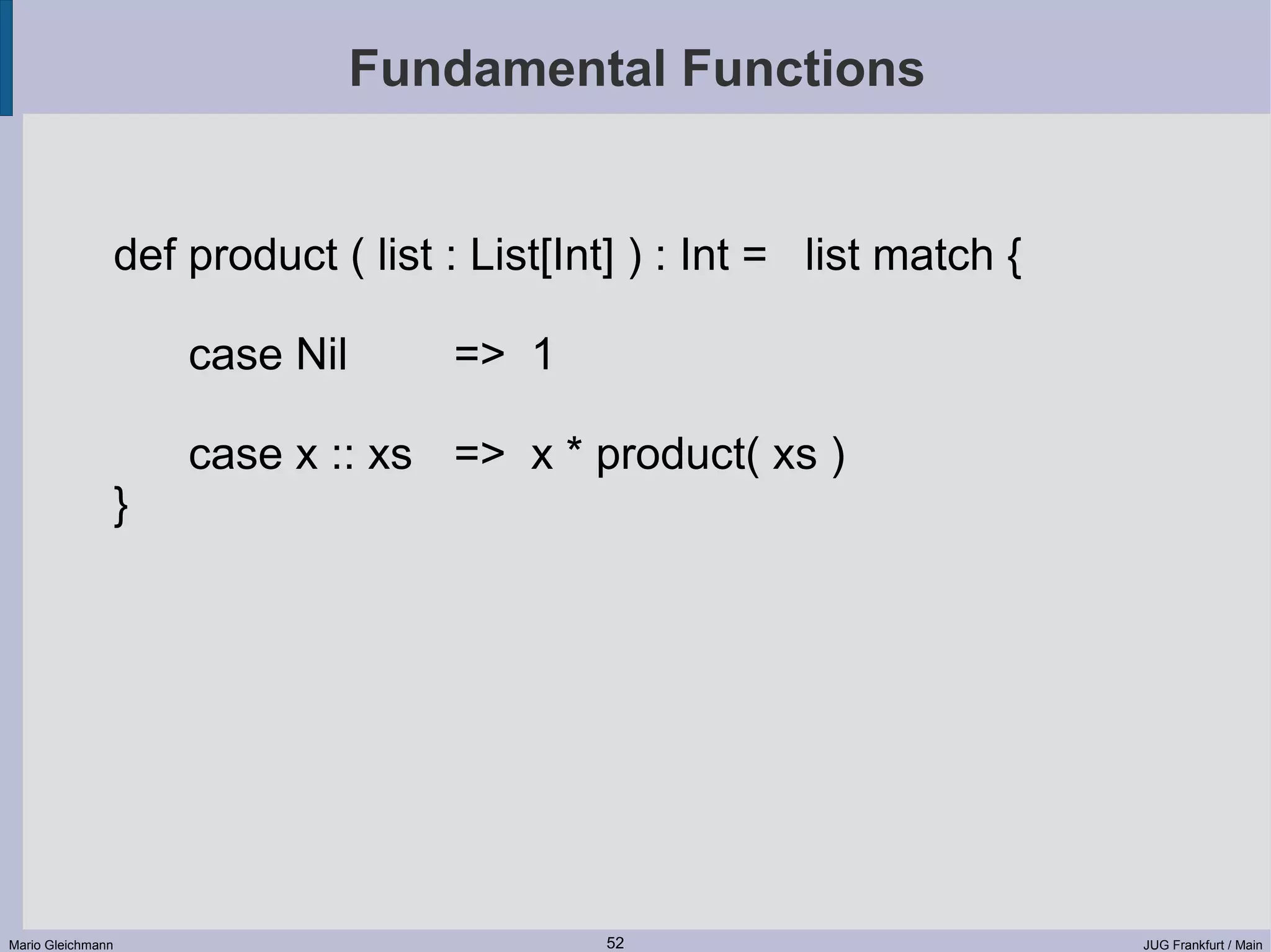 Fundamental Functions def product ( list : List[Int] ) : Int = list match { case Nil => 1 case x :: xs => x * product( xs ) } Mario Gleichmann 52 JUG Frankfurt / Main 