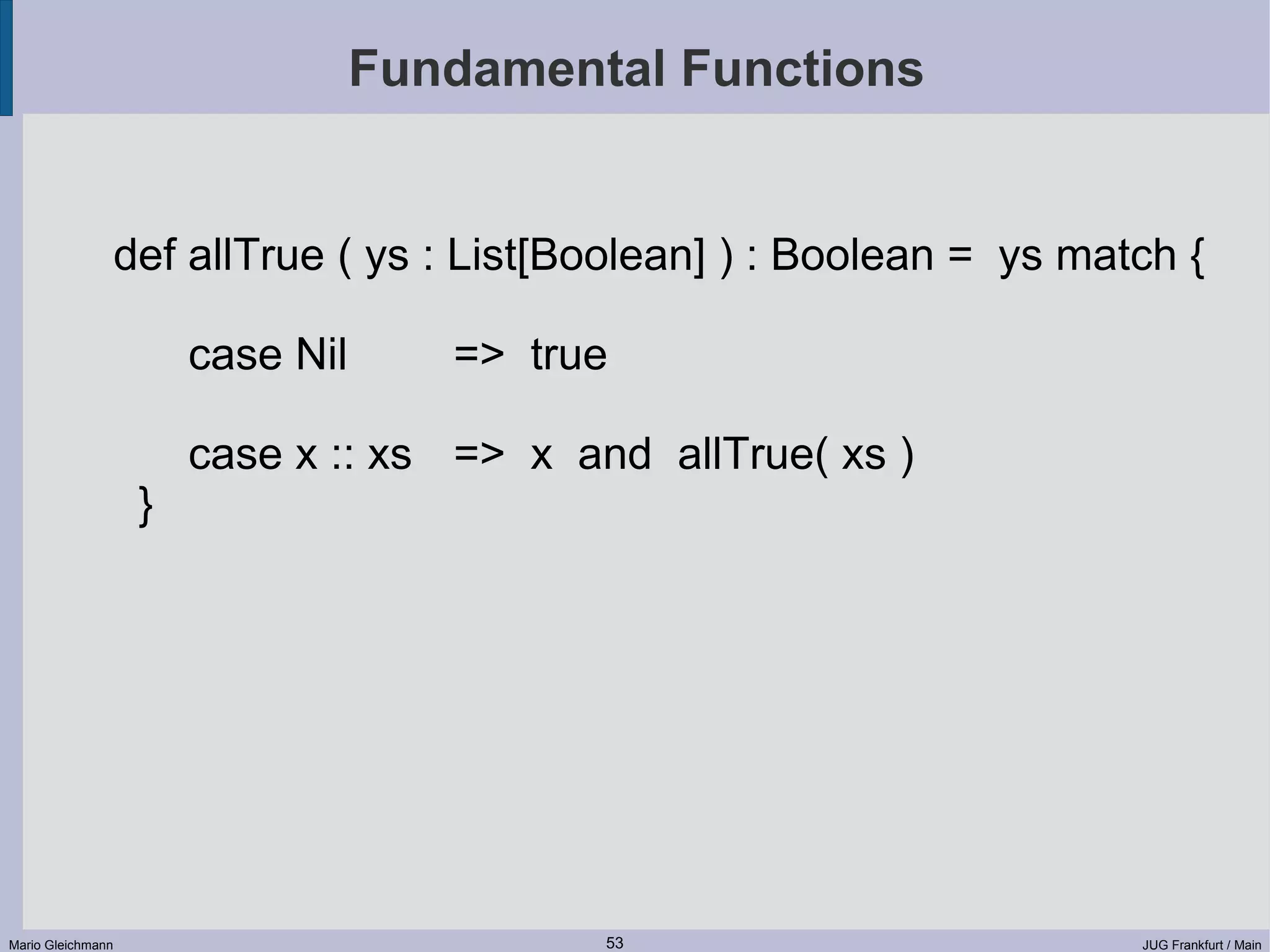 Fundamental Functions def allTrue ( ys : List[Boolean] ) : Boolean = ys match { case Nil => true case x :: xs => x and allTrue( xs ) } Mario Gleichmann 53 JUG Frankfurt / Main 