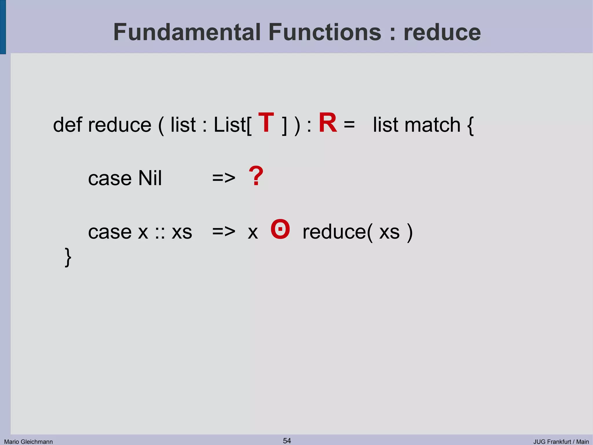 Fundamental Functions : reduce def reduce ( list : List[ T ] ) : R = list match { case Nil => ? case x :: xs => x ʘ reduce( xs ) } Mario Gleichmann 54 JUG Frankfurt / Main 