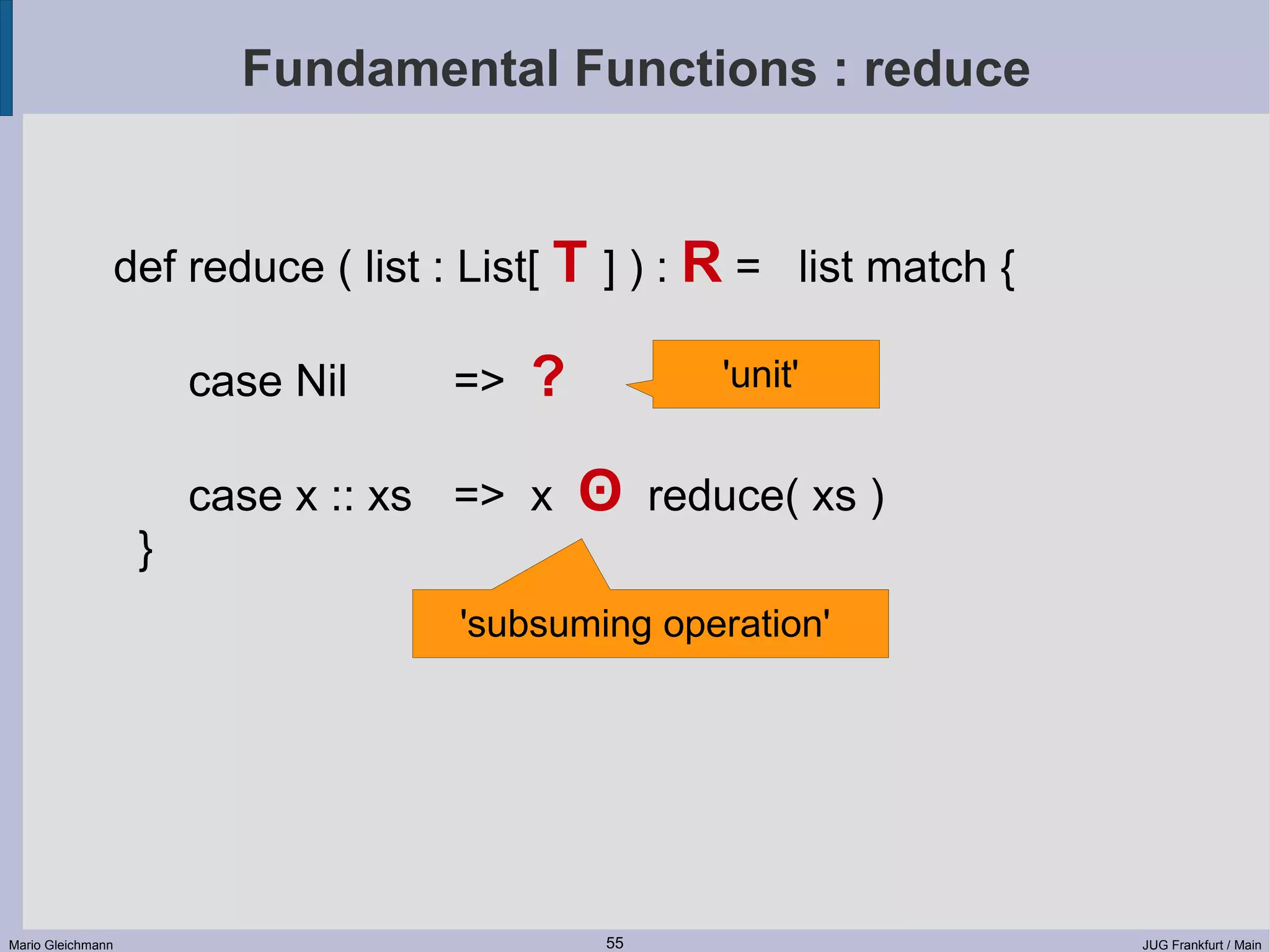 Fundamental Functions : reduce def reduce ( list : List[ T ] ) : R = list match { case Nil => ? 'unit' case x :: xs => x ʘ reduce( xs ) } 'subsuming operation' Mario Gleichmann 55 JUG Frankfurt / Main 