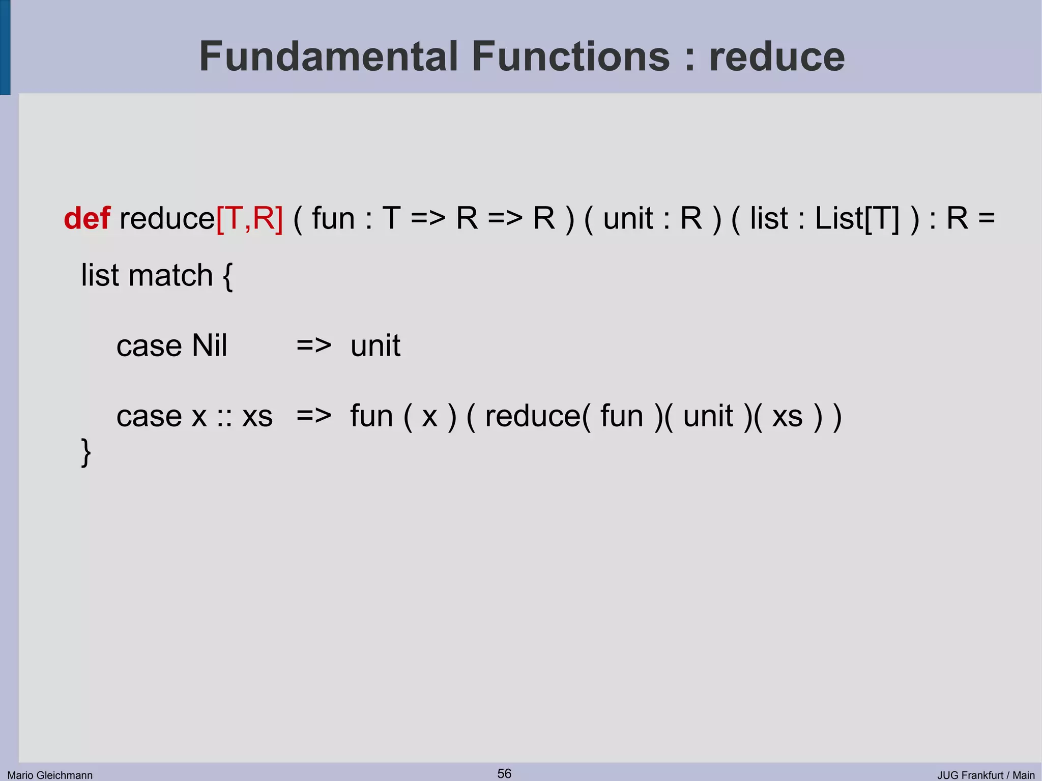 Fundamental Functions : reduce def reduce[T,R] ( fun : T => R => R ) ( unit : R ) ( list : List[T] ) : R = list match { case Nil => unit case x :: xs => fun ( x ) ( reduce( fun )( unit )( xs ) ) } Mario Gleichmann 56 JUG Frankfurt / Main 