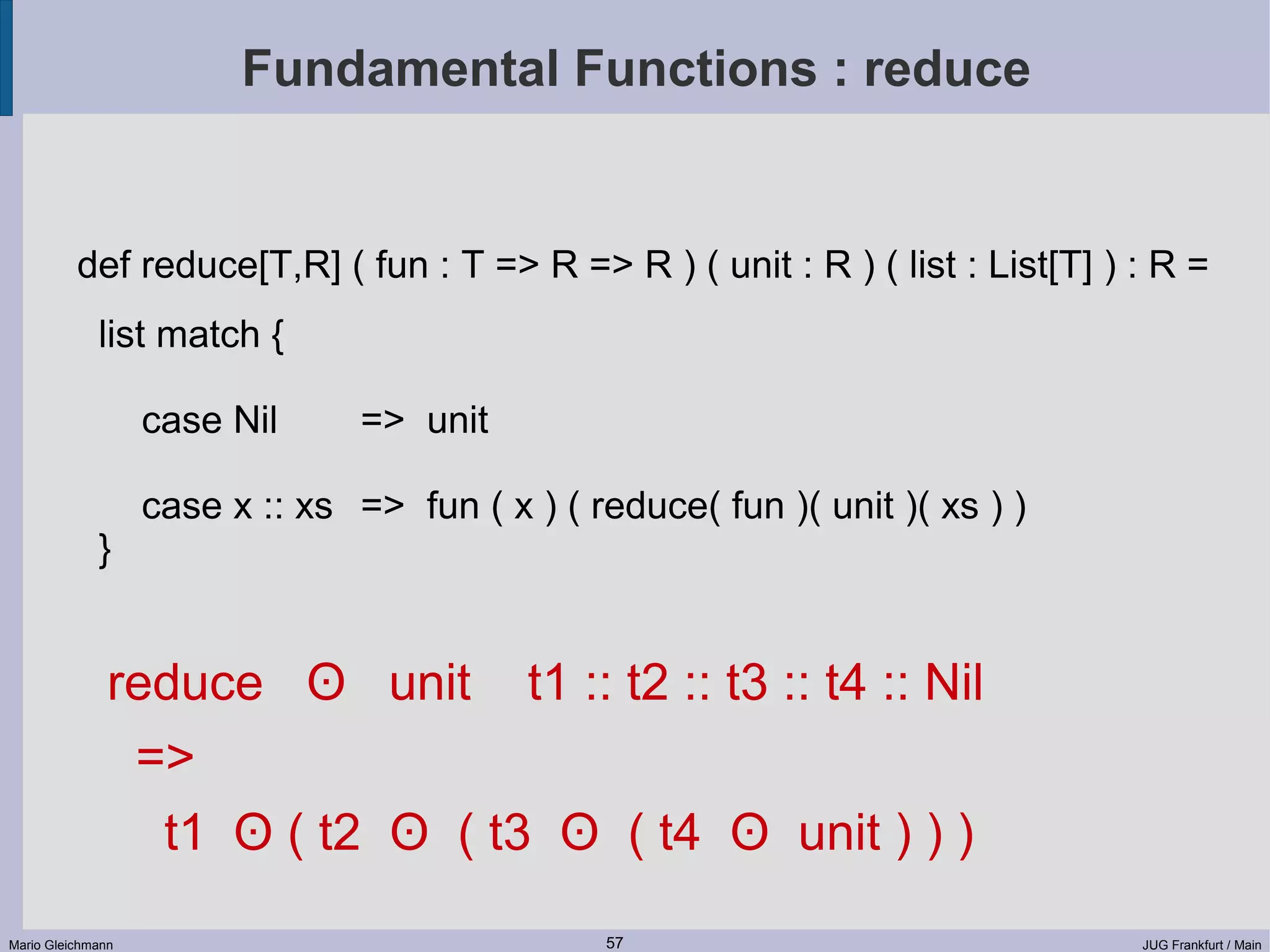 Fundamental Functions : reduce def reduce[T,R] ( fun : T => R => R ) ( unit : R ) ( list : List[T] ) : R = list match { case Nil => unit case x :: xs => fun ( x ) ( reduce( fun )( unit )( xs ) ) } reduce ʘ unit t1 :: t2 :: t3 :: t4 :: Nil => t1 ʘ ( t2 ʘ ( t3 ʘ ( t4 ʘ unit ) ) ) Mario Gleichmann 57 JUG Frankfurt / Main 