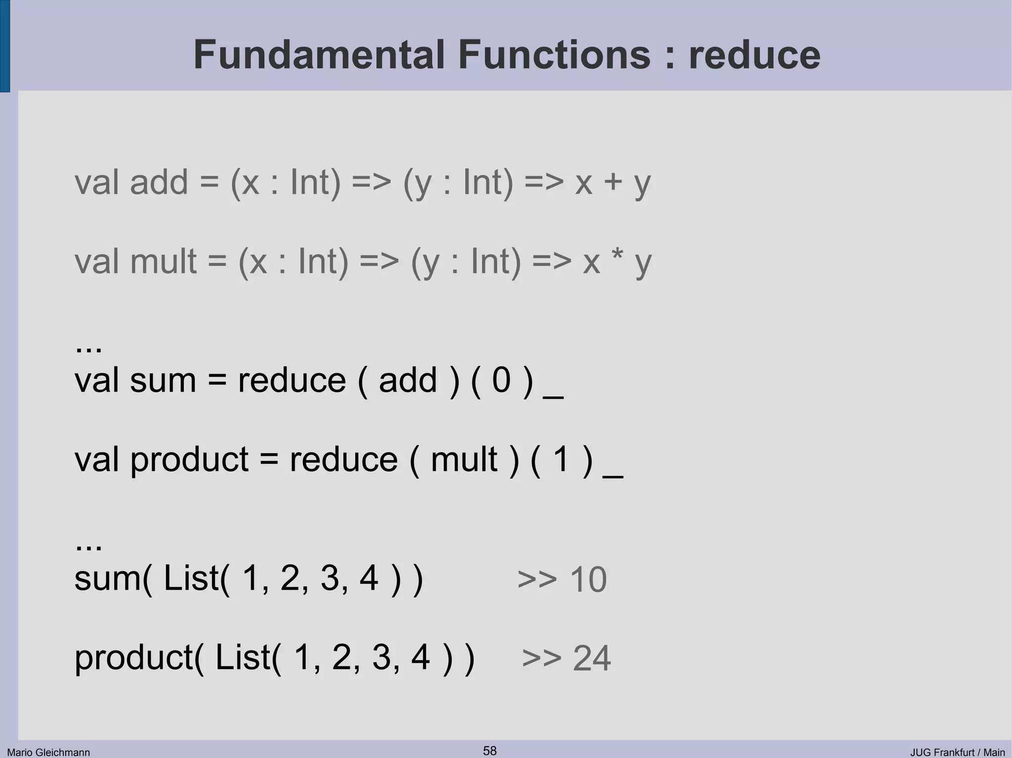 Fundamental Functions : reduce val add = (x : Int) => (y : Int) => x + y val mult = (x : Int) => (y : Int) => x * y ... val sum = reduce ( add ) ( 0 ) _ val product = reduce ( mult ) ( 1 ) _ ... sum( List( 1, 2, 3, 4 ) ) >> 10 product( List( 1, 2, 3, 4 ) ) >> 24 Mario Gleichmann 58 JUG Frankfurt / Main 
