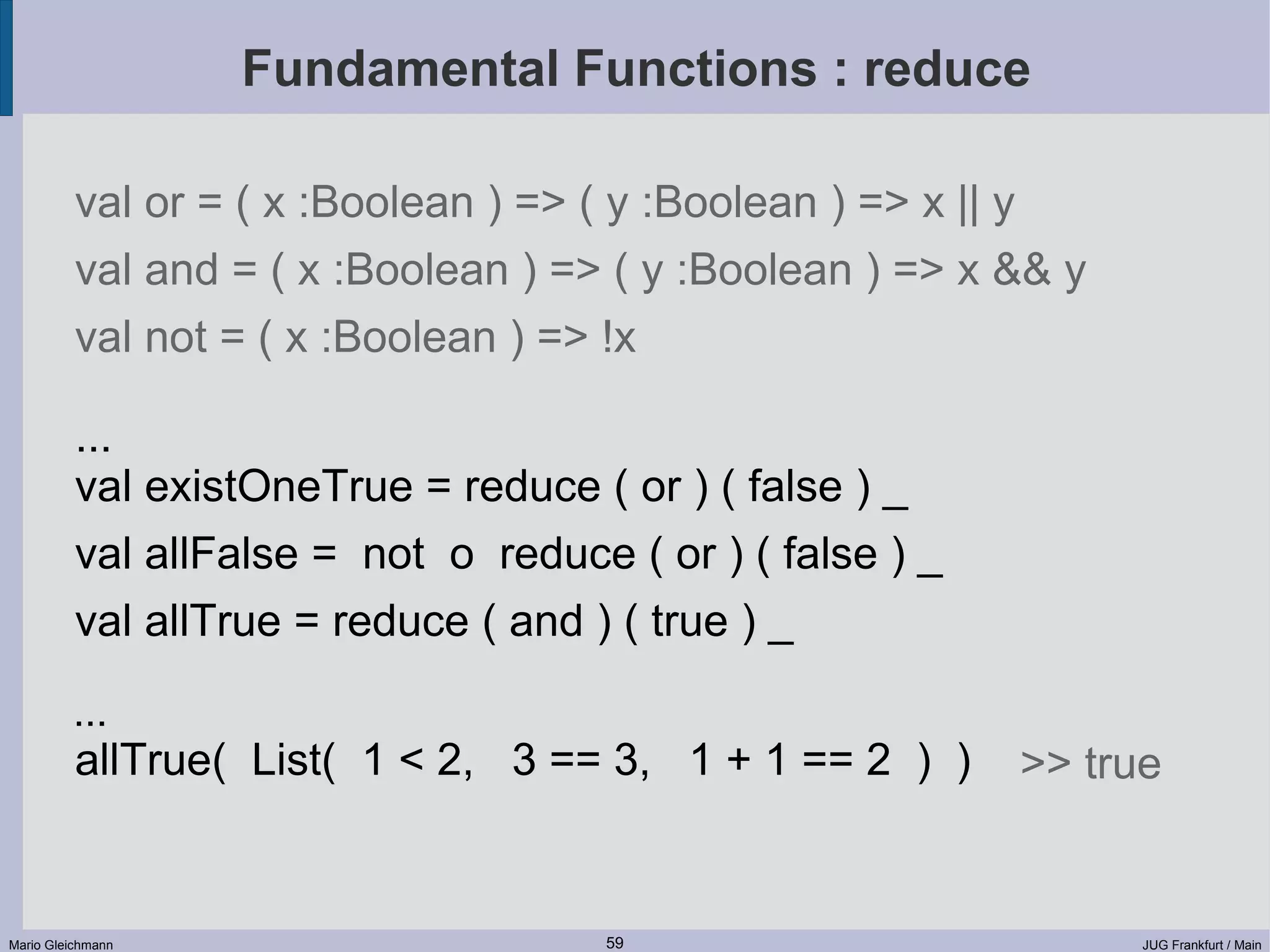 Fundamental Functions : reduce val or = ( x :Boolean ) => ( y :Boolean ) => x || y val and = ( x :Boolean ) => ( y :Boolean ) => x && y val not = ( x :Boolean ) => !x ... val existOneTrue = reduce ( or ) ( false ) _ val allFalse = not o reduce ( or ) ( false ) _ val allTrue = reduce ( and ) ( true ) _ ... allTrue( List( 1 < 2, 3 == 3, 1 + 1 == 2 ) ) >> true Mario Gleichmann 59 JUG Frankfurt / Main 