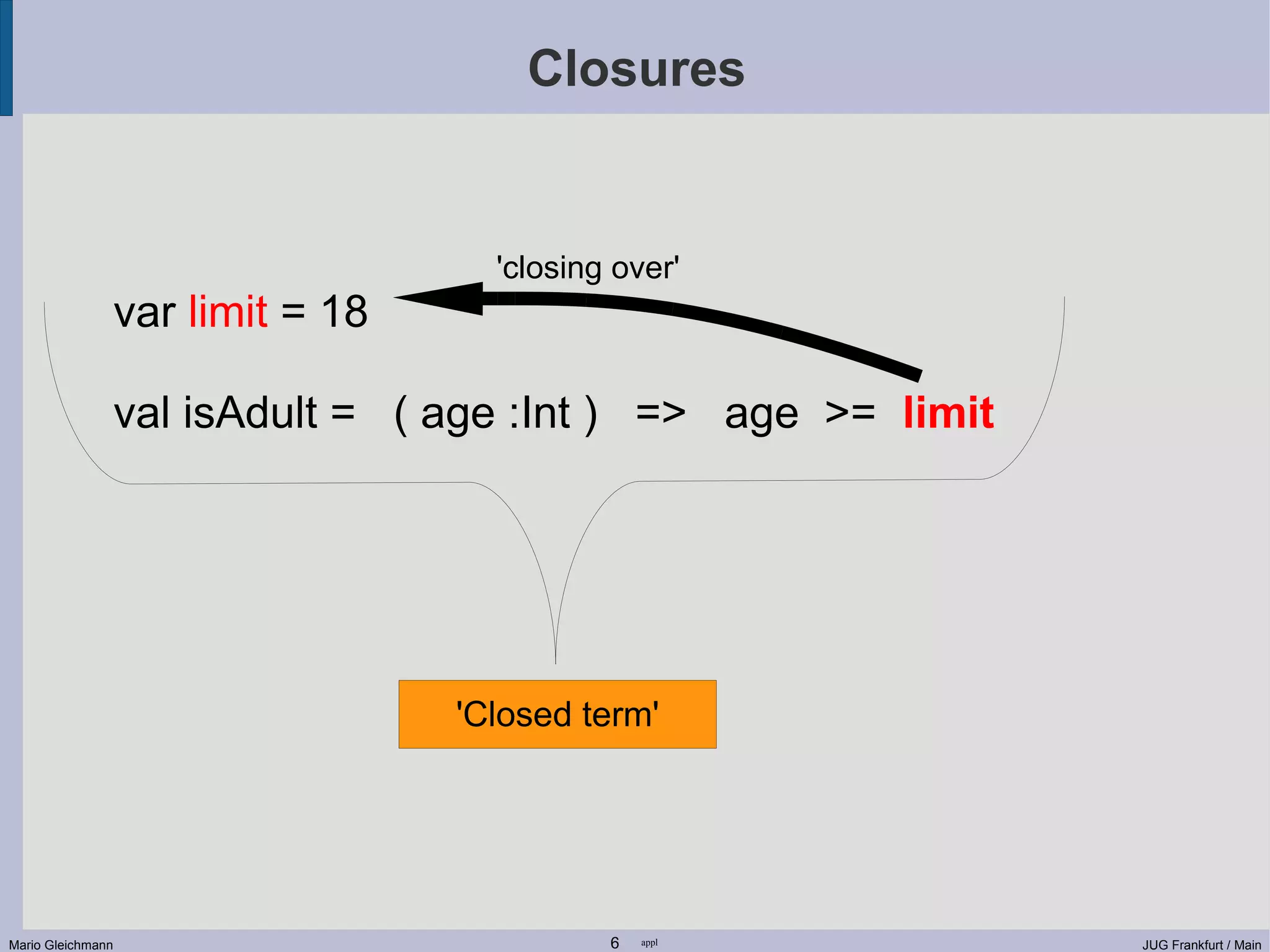 Closures 'closing over' var limit = 18 val isAdult = ( age :Int ) => age >= limit 'Closed term' Mario Gleichmann 6 appl JUG Frankfurt / Main 