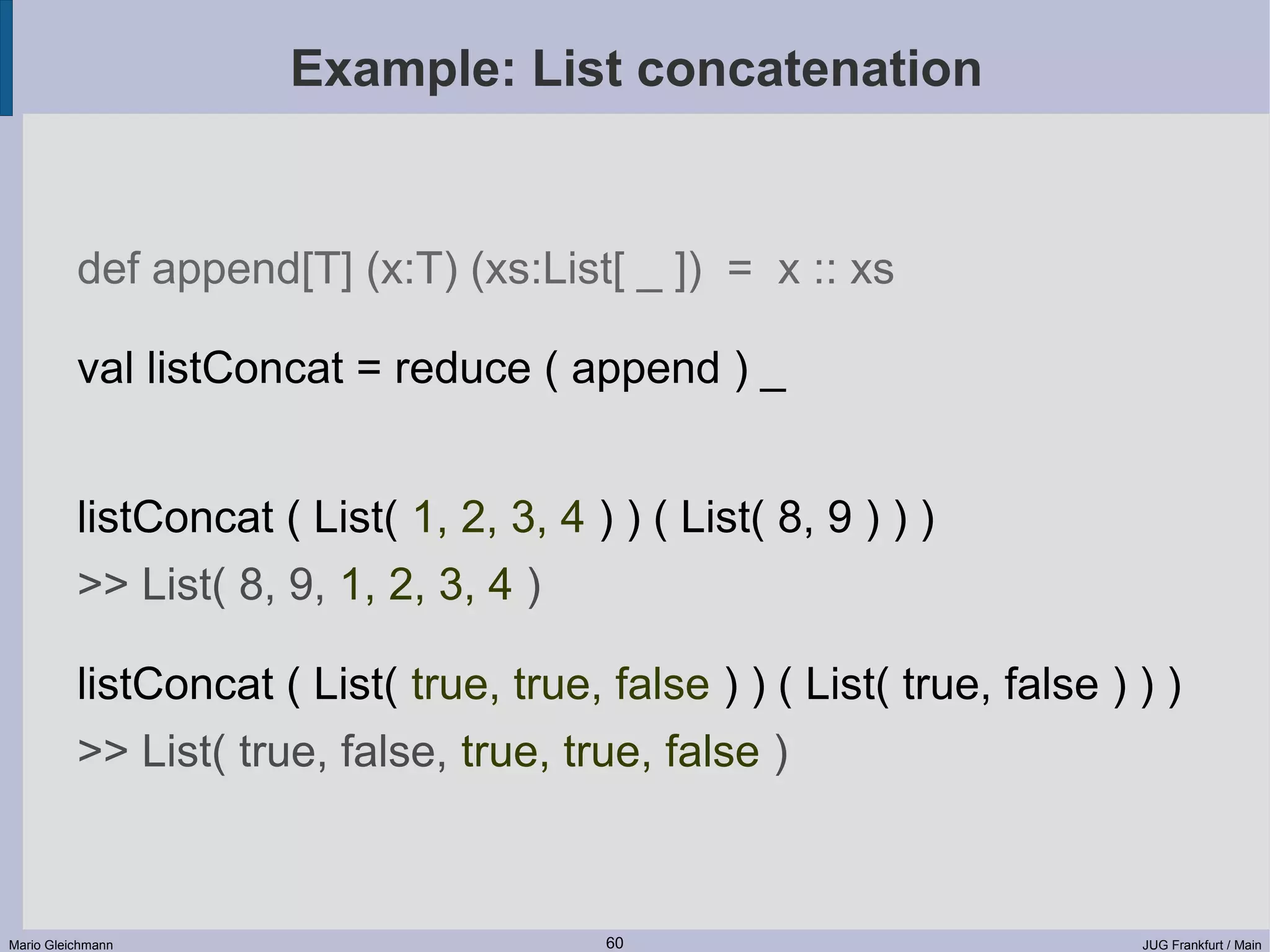 Example: List concatenation def append[T] (x:T) (xs:List[ _ ]) = x :: xs val listConcat = reduce ( append ) _ listConcat ( List( 1, 2, 3, 4 ) ) ( List( 8, 9 ) ) ) >> List( 8, 9, 1, 2, 3, 4 ) listConcat ( List( true, true, false ) ) ( List( true, false ) ) ) >> List( true, false, true, true, false ) Mario Gleichmann 60 JUG Frankfurt / Main 