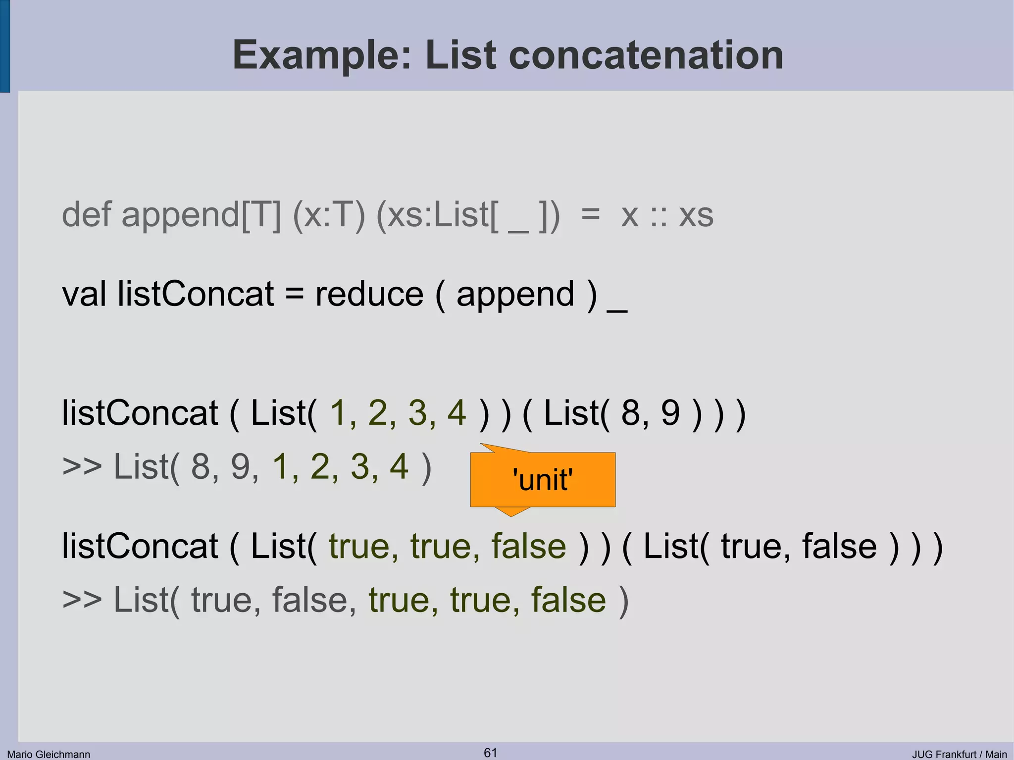 Example: List concatenation def append[T] (x:T) (xs:List[ _ ]) = x :: xs val listConcat = reduce ( append ) _ listConcat ( List( 1, 2, 3, 4 ) ) ( List( 8, 9 ) ) ) >> List( 8, 9, 1, 2, 3, 4 ) 'unit' listConcat ( List( true, true, false ) ) ( List( true, false ) ) ) >> List( true, false, true, true, false ) Mario Gleichmann 61 JUG Frankfurt / Main 