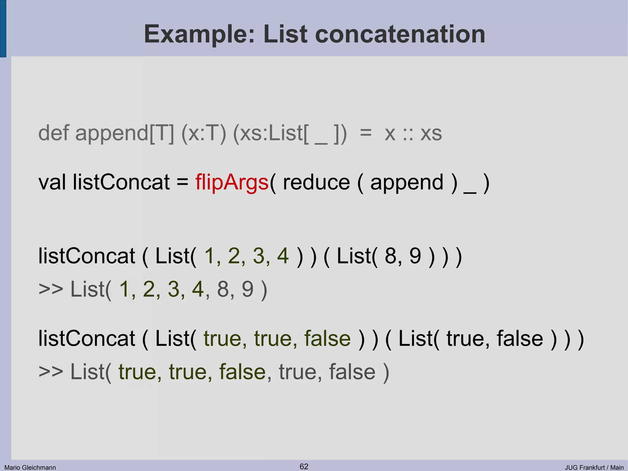 Example: List concatenation def append[T] (x:T) (xs:List[ _ ]) = x :: xs val listConcat = flipArgs( reduce ( append ) _ ) listConcat ( List( 1, 2, 3, 4 ) ) ( List( 8, 9 ) ) ) >> List( 1, 2, 3, 4, 8, 9 ) listConcat ( List( true, true, false ) ) ( List( true, false ) ) ) >> List( true, true, false, true, false ) Mario Gleichmann 62 JUG Frankfurt / Main 