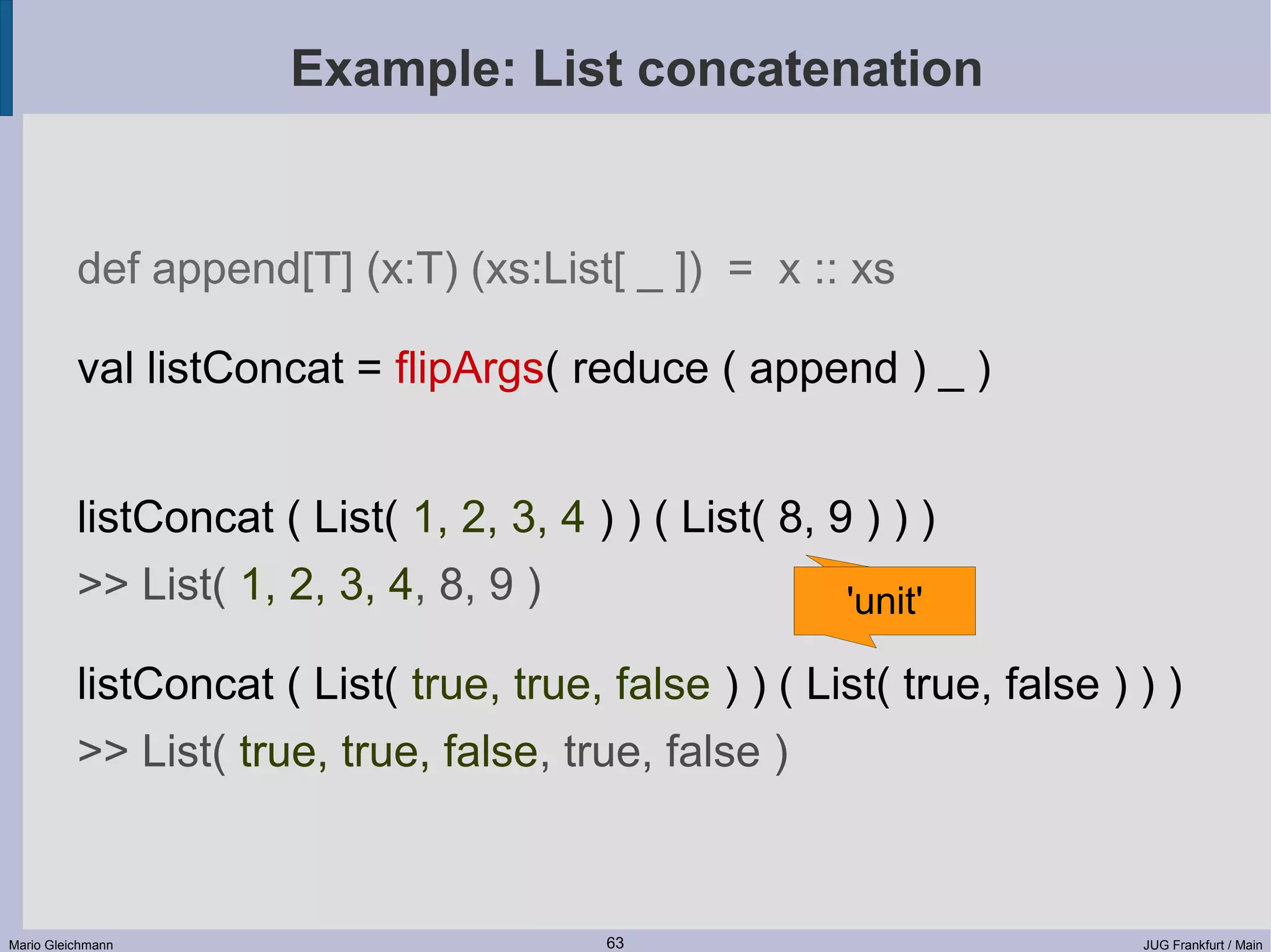 Example: List concatenation def append[T] (x:T) (xs:List[ _ ]) = x :: xs val listConcat = flipArgs( reduce ( append ) _ ) listConcat ( List( 1, 2, 3, 4 ) ) ( List( 8, 9 ) ) ) >> List( 1, 2, 3, 4, 8, 9 ) 'unit' listConcat ( List( true, true, false ) ) ( List( true, false ) ) ) >> List( true, true, false, true, false ) Mario Gleichmann 63 JUG Frankfurt / Main 