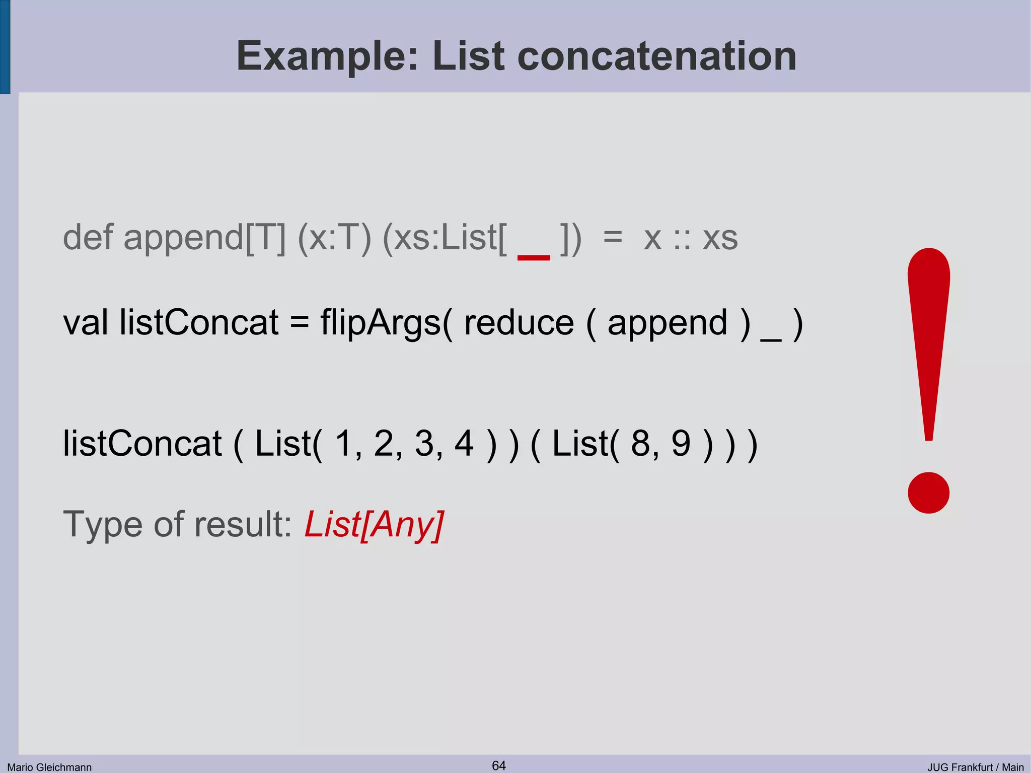 Example: List concatenation ! def append[T] (x:T) (xs:List[ _ ]) = x :: xs val listConcat = flipArgs( reduce ( append ) _ ) listConcat ( List( 1, 2, 3, 4 ) ) ( List( 8, 9 ) ) ) Type of result: List[Any] Mario Gleichmann 64 JUG Frankfurt / Main 