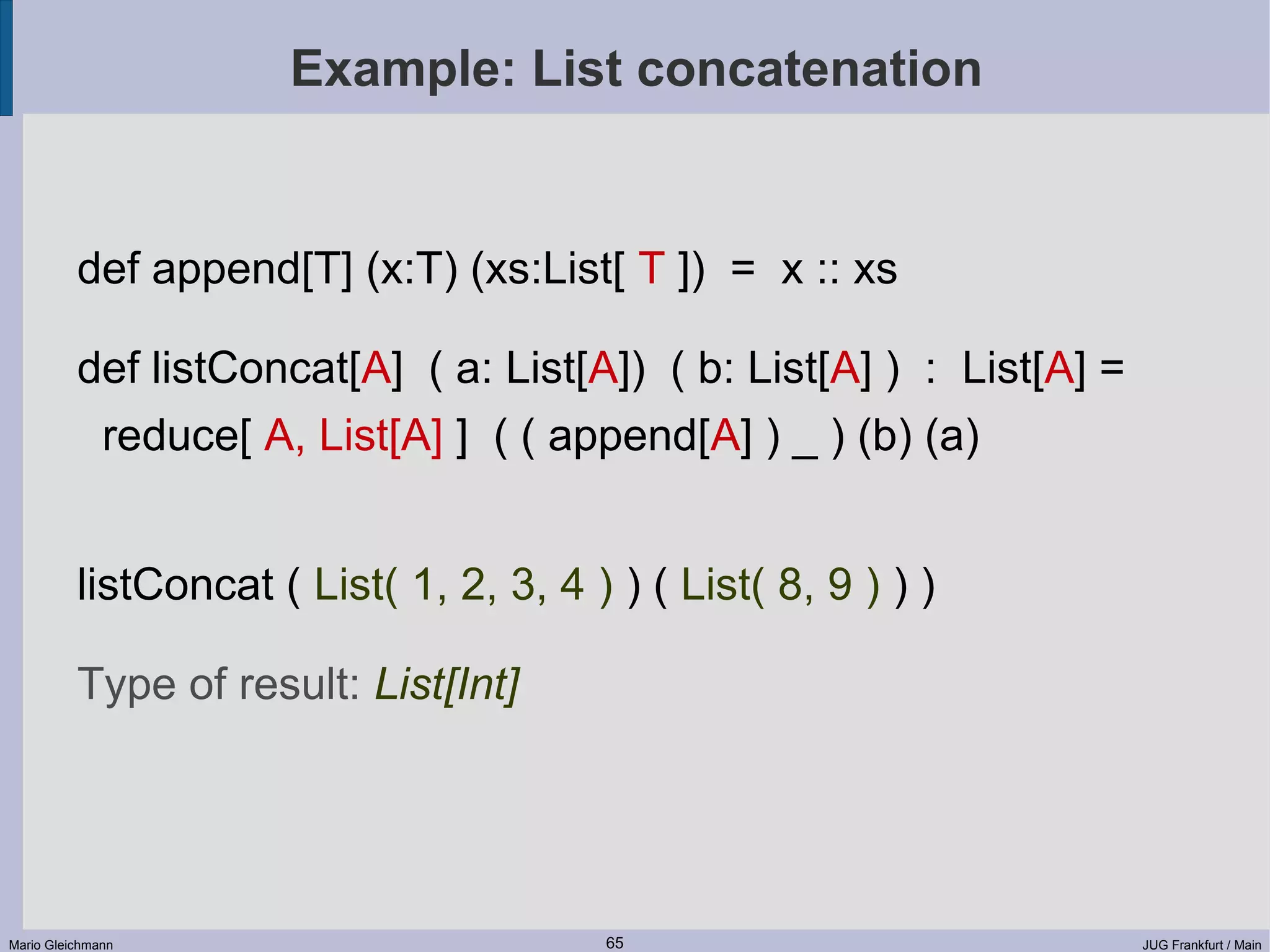Example: List concatenation def append[T] (x:T) (xs:List[ T ]) = x :: xs def listConcat[A] ( a: List[A]) ( b: List[A] ) : List[A] = reduce[ A, List[A] ] ( ( append[A] ) _ ) (b) (a) listConcat ( List( 1, 2, 3, 4 ) ) ( List( 8, 9 ) ) ) Type of result: List[Int] Mario Gleichmann 65 JUG Frankfurt / Main 
