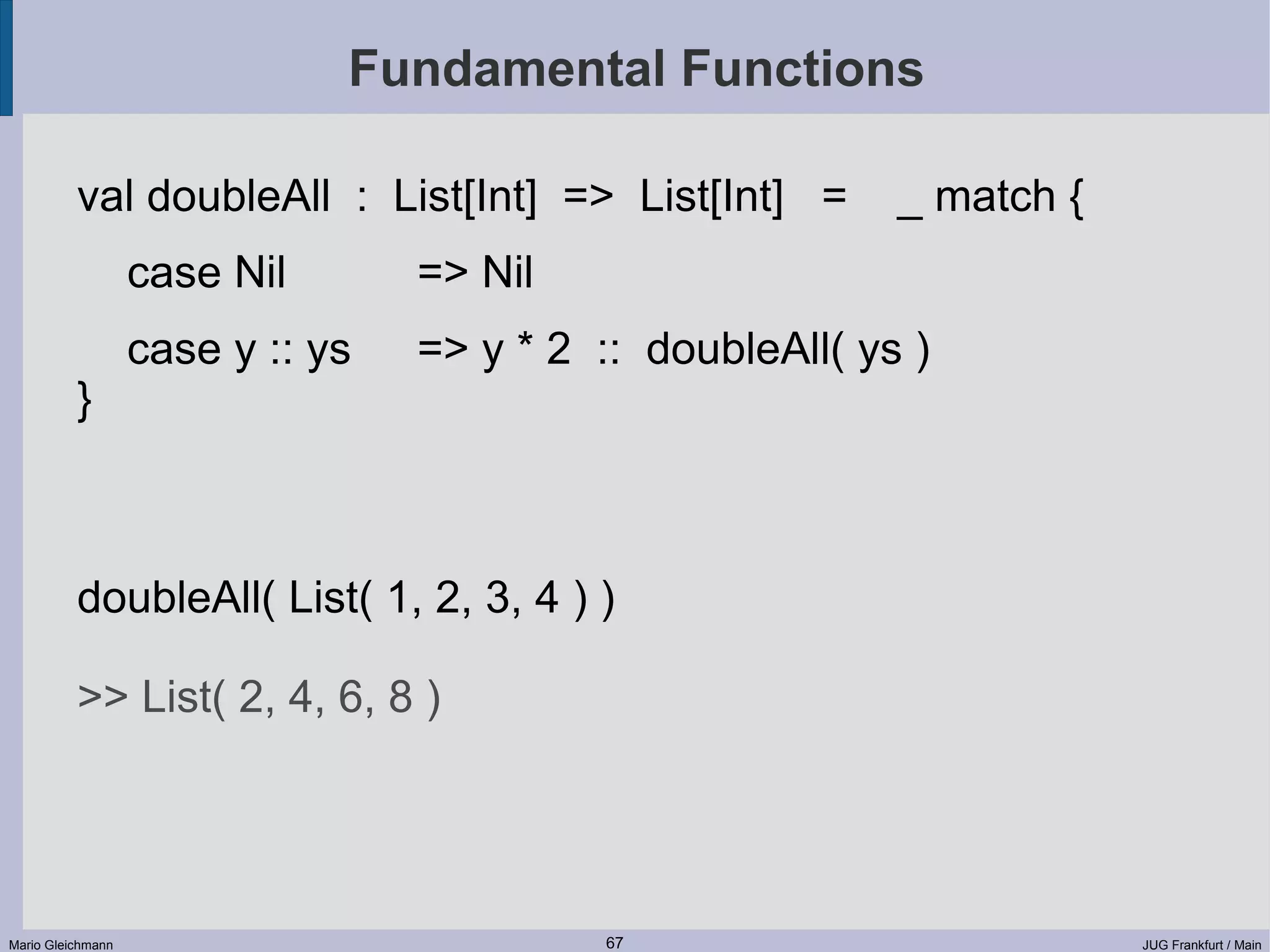 Fundamental Functions val doubleAll : List[Int] => List[Int] = _ match { case Nil => Nil case y :: ys => y * 2 :: doubleAll( ys ) } doubleAll( List( 1, 2, 3, 4 ) ) >> List( 2, 4, 6, 8 ) Mario Gleichmann 67 JUG Frankfurt / Main 