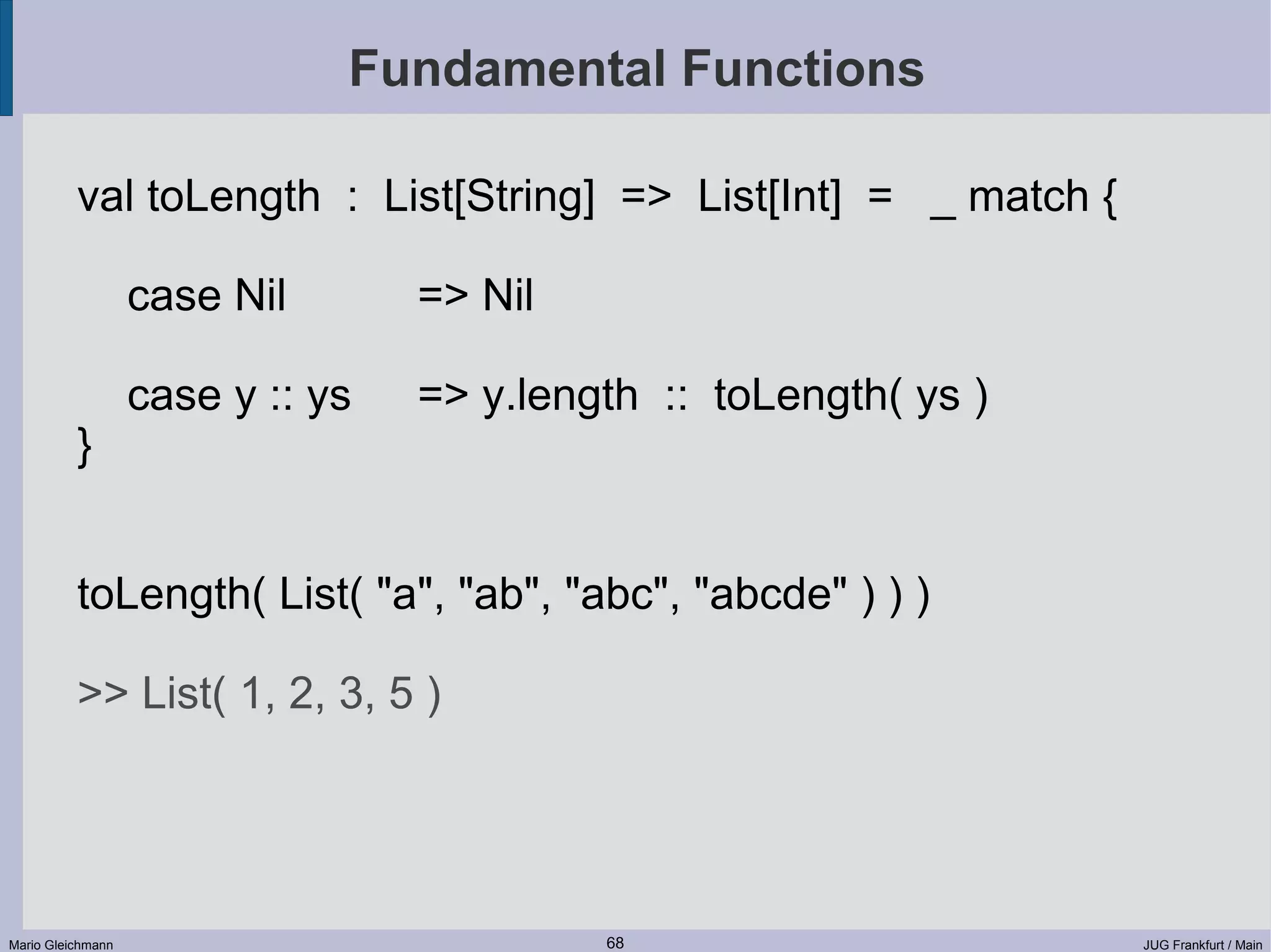 Fundamental Functions val toLength : List[String] => List[Int] = _ match { case Nil => Nil case y :: ys => y.length :: toLength( ys ) } toLength( List( "a", "ab", "abc", "abcde" ) ) ) >> List( 1, 2, 3, 5 ) Mario Gleichmann 68 JUG Frankfurt / Main 