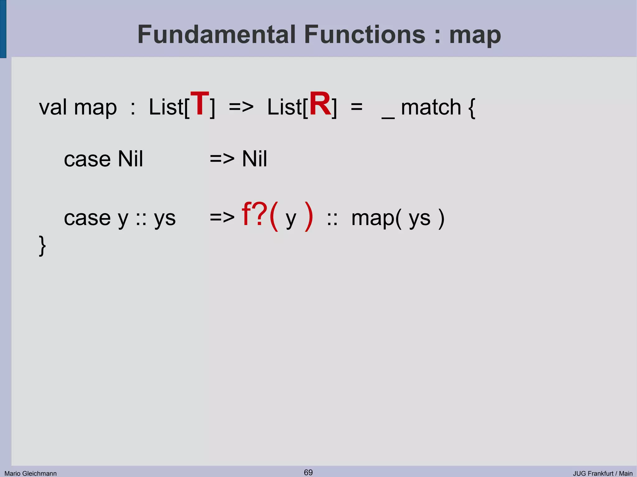 Fundamental Functions : map val map : List[T] => List[R] = _ match { case Nil => Nil case y :: ys => f?( y ) :: map( ys ) } Mario Gleichmann 69 JUG Frankfurt / Main 