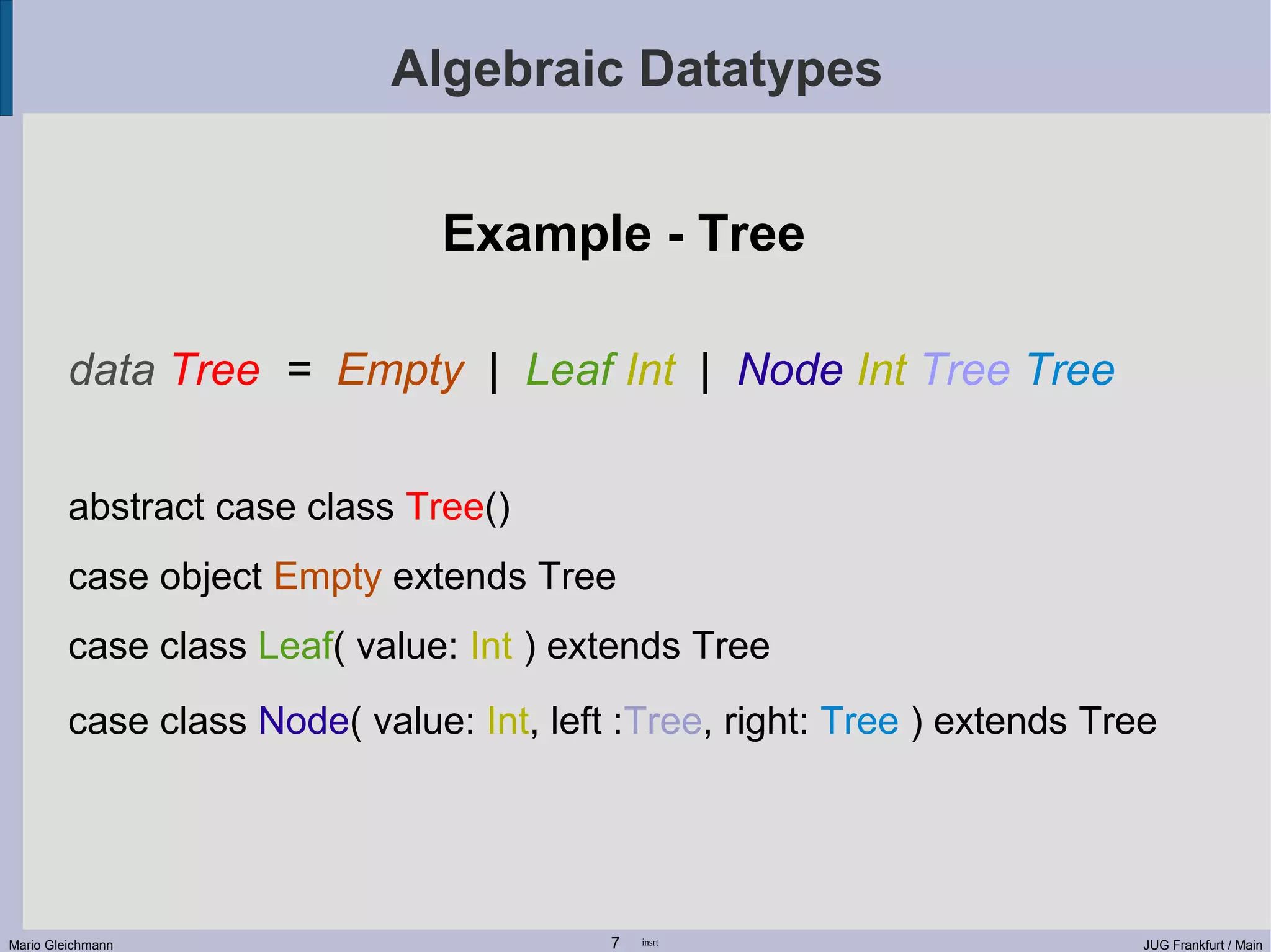 Algebraic Datatypes Example - Tree data Tree = Empty | Leaf Int | Node Int Tree Tree abstract case class Tree() case object Empty extends Tree case class Leaf( value: Int ) extends Tree case class Node( value: Int, left :Tree, right: Tree ) extends Tree Mario Gleichmann 7 insrt JUG Frankfurt / Main 