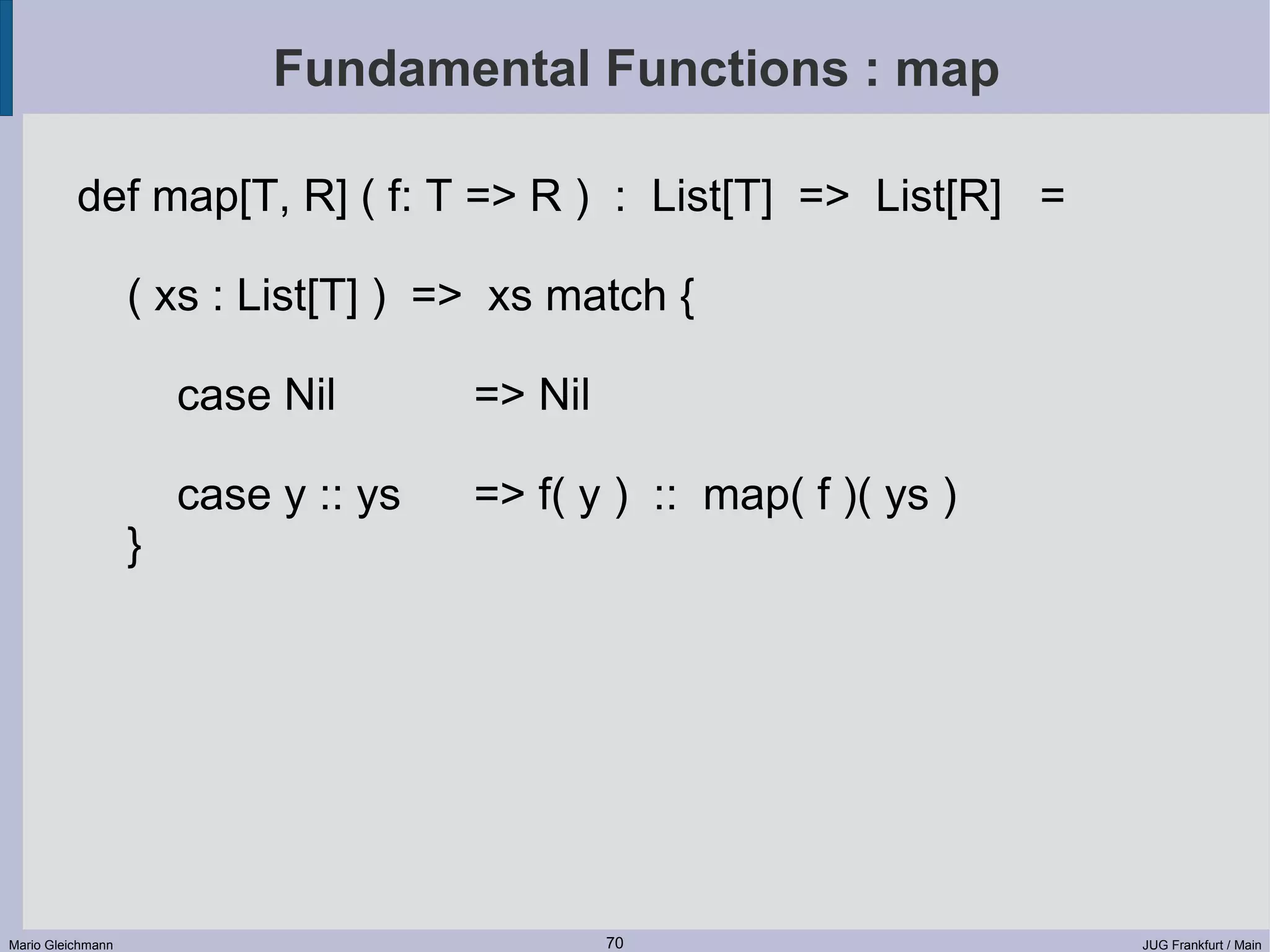 Fundamental Functions : map def map[T, R] ( f: T => R ) : List[T] => List[R] = ( xs : List[T] ) => xs match { case Nil => Nil case y :: ys => f( y ) :: map( f )( ys ) } Mario Gleichmann 70 JUG Frankfurt / Main 
