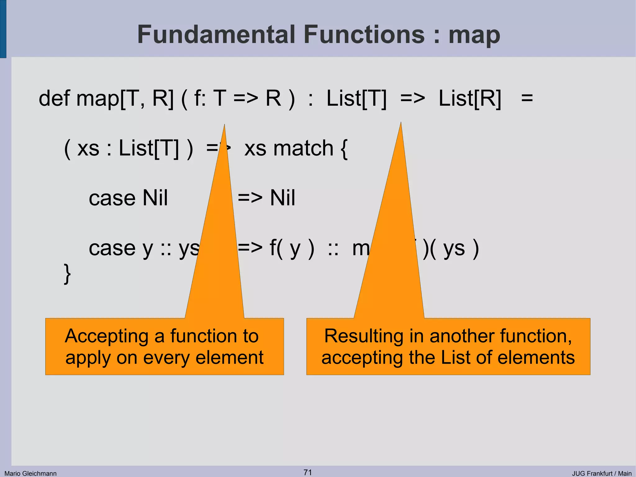 Fundamental Functions : map def map[T, R] ( f: T => R ) : List[T] => List[R] = ( xs : List[T] ) => xs match { case Nil => Nil case y :: ys => f( y ) :: map( f )( ys ) } Accepting a function to Resulting in another function, apply on every element accepting the List of elements Mario Gleichmann 71 JUG Frankfurt / Main 