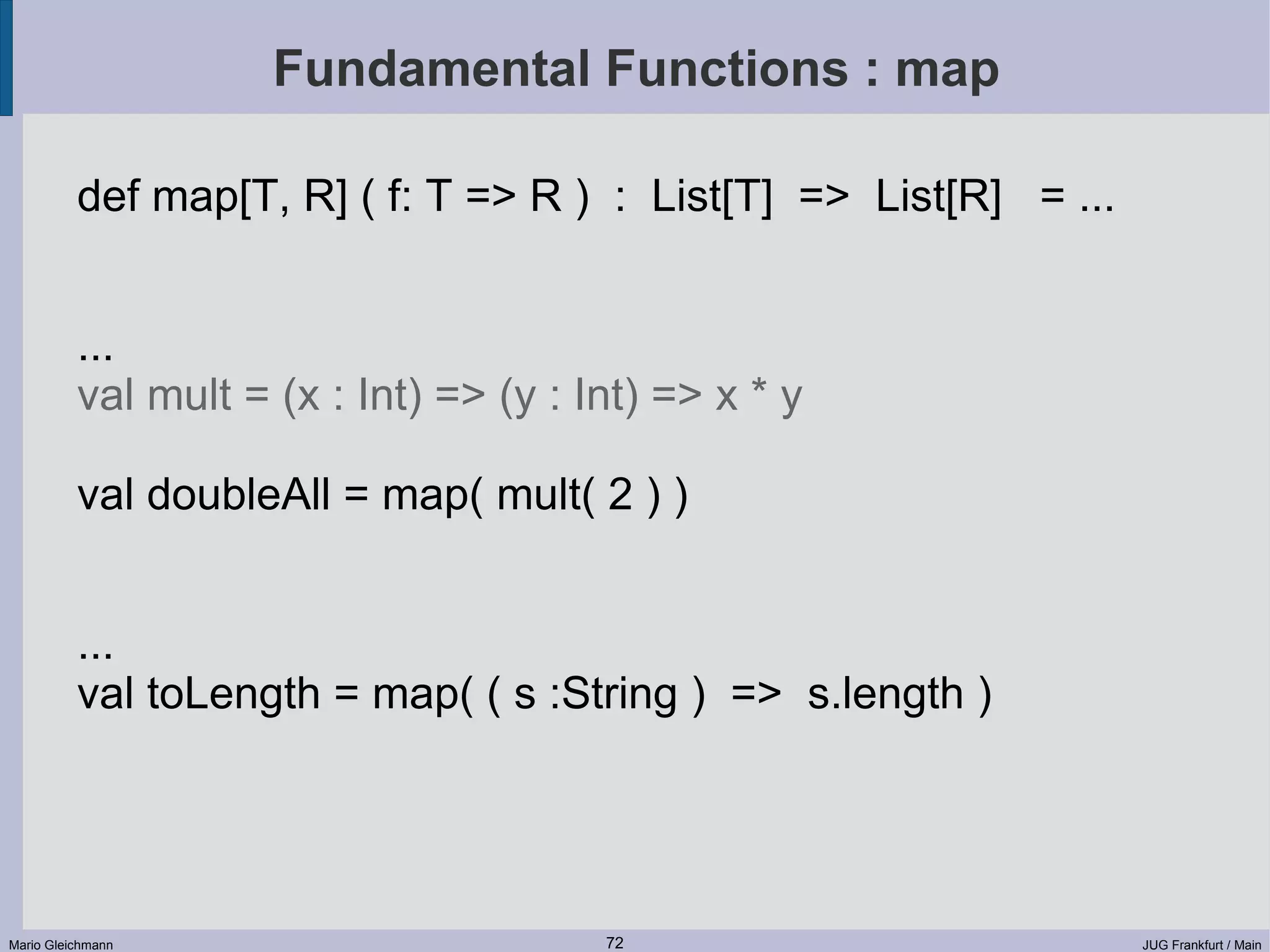 Fundamental Functions : map def map[T, R] ( f: T => R ) : List[T] => List[R] = ... ... val mult = (x : Int) => (y : Int) => x * y val doubleAll = map( mult( 2 ) ) ... val toLength = map( ( s :String ) => s.length ) Mario Gleichmann 72 JUG Frankfurt / Main 
